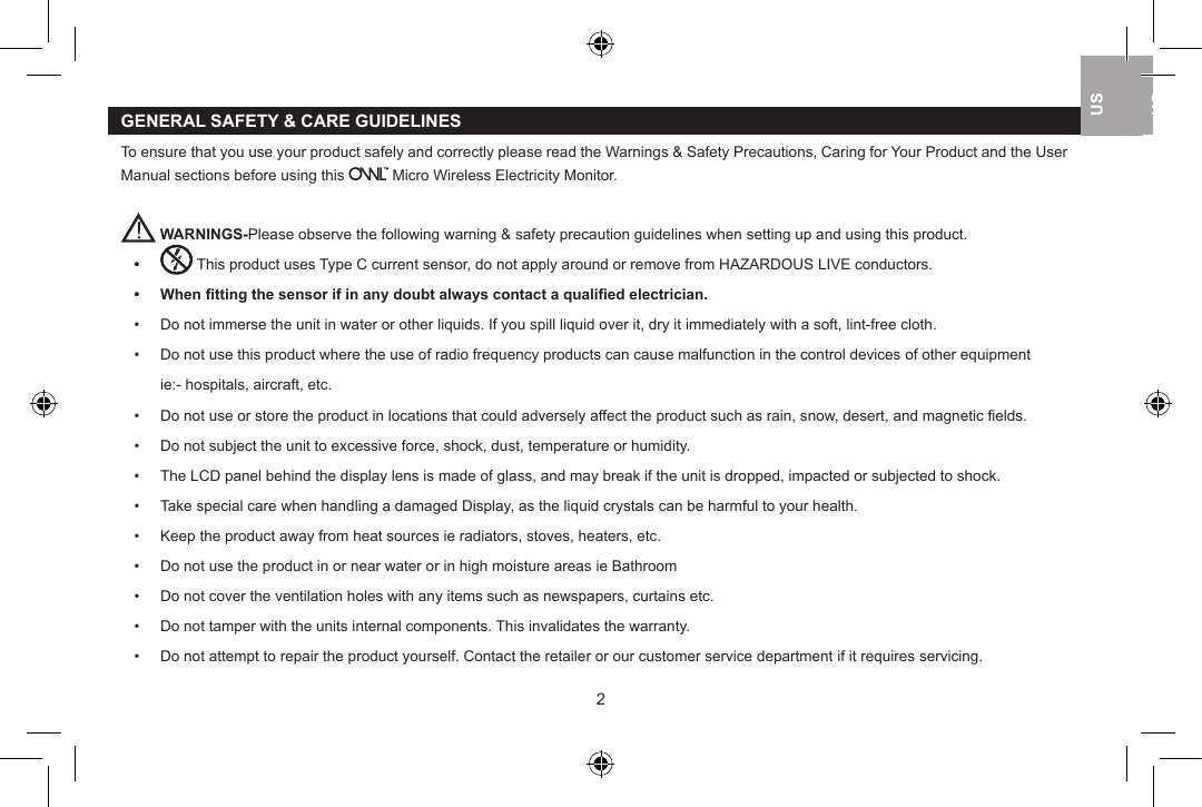 GENERAL SAFETY &amp; CARE GUIDELINESTo ensure that you use your product safely and correctly please read the Warnings &amp; Safety Precautions, Caring for Your Product and the User Manual sections before using this   Micro Wireless Electricity Monitor. WARNINGS-Please observe the following warning &amp; safety precaution guidelines when setting up and using this product.&bull;   This product uses Type C current sensor, do not apply around or remove from HAZARDOUS LIVE conductors.&bull;   When ﬁtting the sensor if in any doubt always contact a qualiﬁed electrician.&bull;   Do not immerse the unit in water or other liquids. If you spill liquid over it, dry it immediately with a soft, lint-free cloth.&bull;   Do not use this product where the use of radio frequency products can cause malfunction in the control devices of other equipment    ie:- hospitals, aircraft, etc.&bull;   Do not use or store the product in locations that could adversely affect the product such as rain, snow, desert, and magnetic ﬁelds.&bull;   Do not subject the unit to excessive force, shock, dust, temperature or humidity.&bull;   The LCD panel behind the display lens is made of glass, and may break if the unit is dropped, impacted or subjected to shock.&bull;   Take special care when handling a damaged Display, as the liquid crystals can be harmful to your health.&bull;   Keep the product away from heat sources ie radiators, stoves, heaters, etc.&bull;   Do not use the product in or near water or in high moisture areas ie Bathroom&bull;   Do not cover the ventilation holes with any items such as newspapers, curtains etc.&bull;   Do not tamper with the units internal components. This invalidates the warranty.&bull;   Do not attempt to repair the product yourself. Contact the retailer or our customer service department if it requires servicing.23USUKUSUSUK