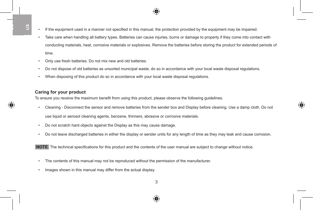 &bull;   If the equipment used in a manner not speciﬁed in this manual, the protection provided by the equipment may be impaired.&bull;   Take care when handling all battery types. Batteries can cause injuries, burns or damage to property if they come into contact with    conducting materials, heat, corrosive materials or explosives. Remove the batteries before storing the product for extended periods of    time.&bull;   Only use fresh batteries. Do not mix new and old batteries.&bull;   Do not dispose of old batteries as unsorted municipal waste, do so in accordance with your local waste disposal regulations.&bull;   When disposing of this product do so in accordance with your local waste disposal regulations.Caring for your productTo ensure you receive the maximum beneﬁt from using this product, please observe the following guidelines.&bull;   Cleaning - Disconnect the sensor and remove batteries from the sender box and Display before cleaning. Use a damp cloth. Do not    use liquid or aerosol cleaning agents, benzene, thinners, abrasive or corrosive materials.&bull;   Do not scratch hard objects against the Display as this may cause damage.&bull;   Do not leave discharged batteries in either the display or sender units for any length of time as they may leak and cause corrosion. NOTE  The technical speciﬁcations for this product and the contents of the user manual are subject to change without notice.&bull;   The contents of this manual may not be reproduced without the permission of the manufacturer.&bull;   Images shown in this manual may differ from the actual display. 23USUKUSUSUK