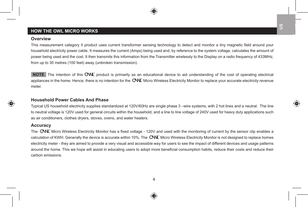 HOW THE OWL MICRO WORKSOverviewThis measurement category II product uses current  transformer sensing  technology to detect and monitor a tiny magnetic ﬁeld around your household electricity power cable. It measures the current (Amps) being used and, by reference to the system voltage, calculates the amount of power being used and the cost. It then transmits this information from the Transmitter wirelessly to the Display on a radio frequency of 433MHz, from up to 30 metres (100 feet) away (unbroken transmission).  NOTE    The  intention  of  this    product  is  primarily  as  an  educational  device  to  aid  understanding  of  the  cost  of  operating  electrical appliances in the home. Hence, there is no intention for the    Micro Wireless Electricity Monitor to replace your accurate electricity revenue meter.Household Power Cables And PhaseTypical US household electricity supplies standardized at 120V/60Hz are single phase 3 &ndash;wire systems, with 2 hot lines and a neutral.  The line to neutral voltage is 120V used for general circuits within the household, and a line to line voltage of 240V used for heavy duty applications such as air conditioners, clothes dryers, stoves, ovens, and water heaters. AccuracyThe    Micro Wireless Electricity Monitor has a ﬁxed voltage - 120V and used with the monitoring of current by the sensor clip enables a calculation of KWH. Generally the device is accurate within 10%. The    Micro Wireless Electricity Monitor is not designed to replace homes electricity meter - they are aimed to provide a very visual and accessible way for users to see the impact of different devices and usage patterns around the home. This we hope will assist in educating users to adopt more beneﬁcial consumption habits, reduce their costs and reduce their carbon emissions.45USUKUSUSUK