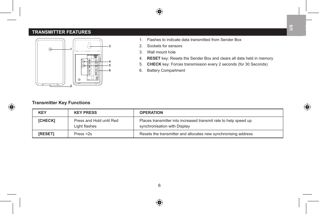 TRANSMITTER FEATURES12 3456    1.    Flashes to indicate data transmitted from Sender Box            2.    Sockets for sensors             3.    Wall mount hole            4.    RESET key: Resets the Sender Box and clears all data held in memory            5.    CHECK key: Forces transmission every 2 seconds (for 30 Seconds)            6.    Battery CompartmentTransmitter Key FunctionsKEY KEY PRESS OPERATION[CHECK] Press and Hold until Red Light ﬂashesPlaces transmitter into increased transmit rate to help speed up synchronisation with Display[RESET] Press <2s Resets the transmitter and allocates new synchronising address67USUKUSUSUK