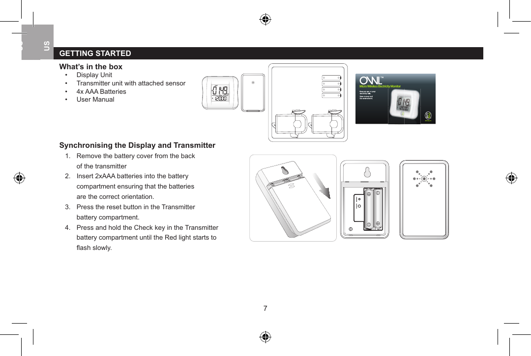 GETTING STARTEDWhat&rsquo;s in the box&bull;  Display Unit      &bull;  Transmitter unit with attached sensor&bull;  4x AAA Batteries&bull;  User Manual Synchronising the Display and Transmitter1.  Remove the battery cover from the back      of the transmitter2.  Insert 2xAAA batteries into the battery   compartment ensuring that the batteries   are the correct orientation.3.  Press the reset button in the Transmitter   battery compartment.4.  Press and hold the Check key in the Transmitter   battery compartment until the Red light starts to   ﬂ ash slowly.Micro Wireless Electricity Monitor67USUKUSUSUK