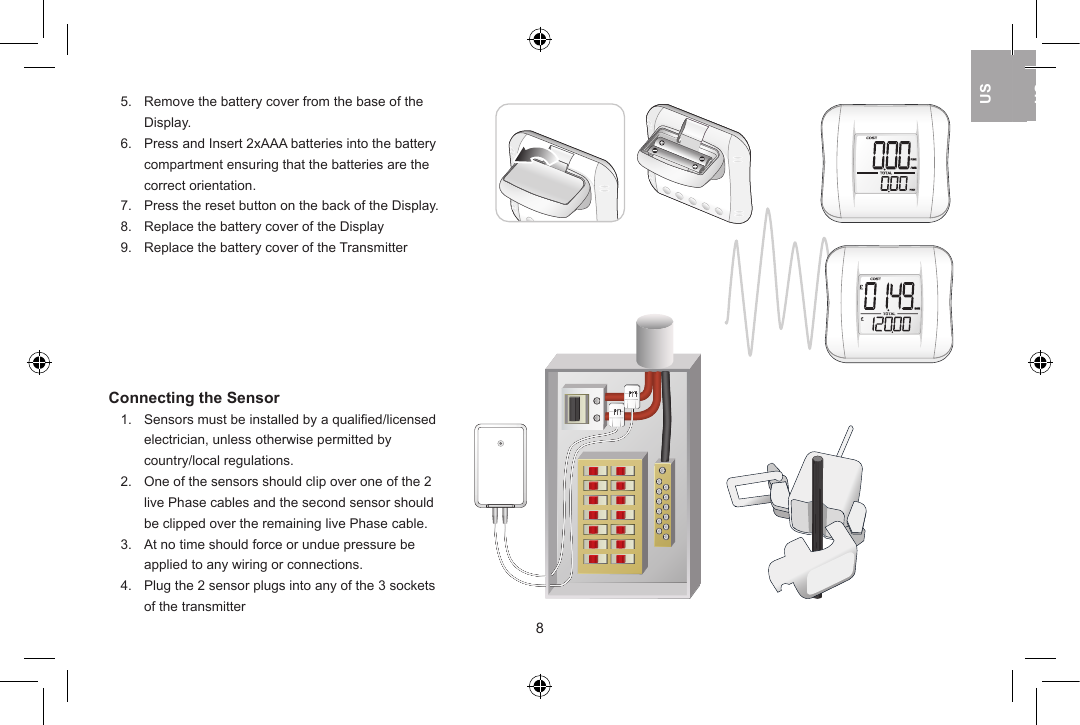 5.  Remove the battery cover from the base of the   Display.       6.  Press and Insert 2xAAA batteries into the battery   compartment ensuring that the batteries are the   correct orientation.7.  Press the reset button on the back of the Display.8.  Replace the battery cover of the Display9.  Replace the battery cover of the TransmitterConnecting the Sensor1.  Sensors must be installed by a qualiﬁed/licensed   electrician, unless otherwise permitted by   country/local regulations.2.  One of the sensors should clip over one of the 2   live Phase cables and the second sensor should   be clipped over the remaining live Phase cable.3.  At no time should force or undue pressure be   applied to any wiring or connections.4.  Plug the 2 sensor plugs into any of the 3 sockets   of the transmitter89USUKUSUSUK