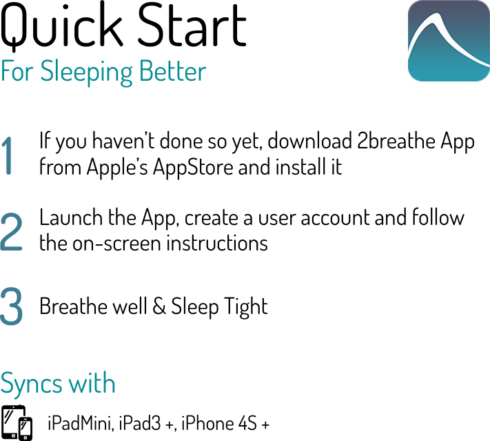 Quick StartFor Sleeping Better1If you haven’t done so yet, download 2breathe App from Apple’s AppStore and install it2Launch the App, create a user account and follow the on-screen instructions3Breathe well &amp; Sleep TightSyncs with iPadMini, iPad3 +, iPhone 4S +