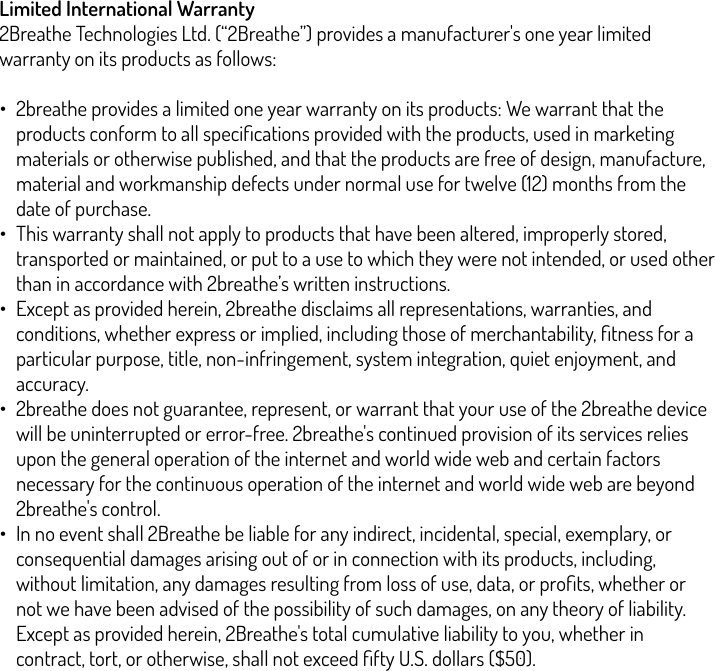 Limited International Warranty  2Breathe Technologies Ltd. (“2Breathe”) provides a manufacturer&apos;s one year limited warranty on its products as follows:!•2breathe provides a limited one year warranty on its products: We warrant that the products conform to all speciﬁcations provided with the products, used in marketing materials or otherwise published, and that the products are free of design, manufacture, material and workmanship defects under normal use for twelve (12) months from the date of purchase. •This warranty shall not apply to products that have been altered, improperly stored, transported or maintained, or put to a use to which they were not intended, or used other than in accordance with 2breathe’s written instructions. •Except as provided herein, 2breathe disclaims all representations, warranties, and conditions, whether express or implied, including those of merchantability, ﬁtness for a particular purpose, title, non-infringement, system integration, quiet enjoyment, and accuracy. •2breathe does not guarantee, represent, or warrant that your use of the 2breathe device will be uninterrupted or error-free. 2breathe&apos;s continued provision of its services relies upon the general operation of the internet and world wide web and certain factors necessary for the continuous operation of the internet and world wide web are beyond 2breathe&apos;s control. •In no event shall 2Breathe be liable for any indirect, incidental, special, exemplary, or consequential damages arising out of or in connection with its products, including, without limitation, any damages resulting from loss of use, data, or proﬁts, whether or not we have been advised of the possibility of such damages, on any theory of liability. Except as provided herein, 2Breathe&apos;s total cumulative liability to you, whether in contract, tort, or otherwise, shall not exceed ﬁfty U.S. dollars ($50).