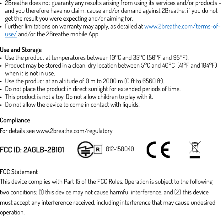 •2Breathe does not guaranty any results arising from using its services and/or products – and you therefore have no claim, cause and/or demand against 2Breathe, if you do not get the result you were expecting and/or aiming for. •Further limitations on warranty may apply, as detailed at www.2breathe.com/terms-of-use/ and/or the 2Breathe mobile App. Use and Storage •Use the product at temperatures between 10°C and 35°C (50°F and 95°F).  •Product may be stored in a clean, dry location between 5°C and 40°C  (41°F and 104°F) when it is not in use.  •Use the product at an altitude of 0 m to 2000 m (0 ft to 6560 ft).  •Do not place the product in direct sunlight for extended periods of time.  •This product is not a toy. Do not allow children to play with it.  •Do not allow the device to come in contact with liquids. Compliance For details see www.2breathe.com/regulatory FCC ID: 2AGLB-2B101 FCC Statement This device complies with Part 15 of the FCC Rules. Operation is subject to the following two conditions: (1) this device may not cause harmful interference, and (2) this device must accept any interference received, including interference that may cause undesired operation. 012-150040