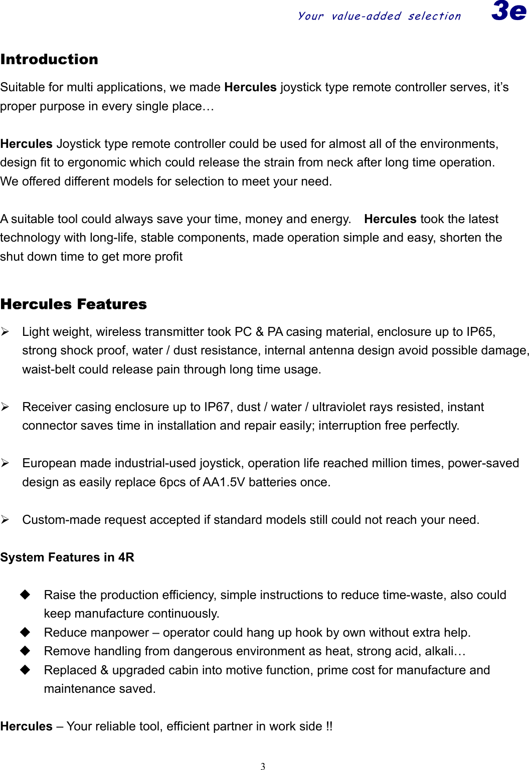 Your value-added selection3e  3Introduction Suitable for multi applications, we made Hercules joystick type remote controller serves, it’s proper purpose in every single place…    Hercules Joystick type remote controller could be used for almost all of the environments, design fit to ergonomic which could release the strain from neck after long time operation.     We offered different models for selection to meet your need.        A suitable tool could always save your time, money and energy.    Hercules took the latest technology with long-life, stable components, made operation simple and easy, shorten the shut down time to get more profit    Hercules Features ¾  Light weight, wireless transmitter took PC &amp; PA casing material, enclosure up to IP65, strong shock proof, water / dust resistance, internal antenna design avoid possible damage, waist-belt could release pain through long time usage.  ¾  Receiver casing enclosure up to IP67, dust / water / ultraviolet rays resisted, instant connector saves time in installation and repair easily; interruption free perfectly.      ¾  European made industrial-used joystick, operation life reached million times, power-saved design as easily replace 6pcs of AA1.5V batteries once.         ¾  Custom-made request accepted if standard models still could not reach your need.    System Features in 4R    Raise the production efficiency, simple instructions to reduce time-waste, also could keep manufacture continuously.   Reduce manpower – operator could hang up hook by own without extra help.   Remove handling from dangerous environment as heat, strong acid, alkali…     Replaced &amp; upgraded cabin into motive function, prime cost for manufacture and maintenance saved.      Hercules – Your reliable tool, efficient partner in work side !!  