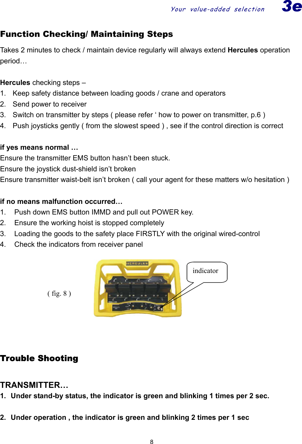 Your value-added selection3e  9Function Checking/ Maintaining Steps Takes 2 minutes to check / maintain device regularly will always extend Hercules operation period…  Hercules checking steps –     1.  Keep safety distance between loading goods / crane and operators 2.  Send power to receiver 3.  Switch on transmitter by steps ( please refer ‘ how to power on transmitter, p.6 ) 4.  Push joysticks gently ( from the slowest speed ) , see if the control direction is correct      if yes means normal … Ensure the transmitter EMS button hasn’t been stuck.   Ensure the joystick dust-shield isn’t broken   Ensure transmitter waist-belt isn’t broken ( call your agent for these matters w/o hesitation )  if no means malfunction occurred… 1.  Push down EMS button IMMD and pull out POWER key. 2.  Ensure the working hoist is stopped completely 3.  Loading the goods to the safety place FIRSTLY with the original wired-control 4.  Check the indicators from receiver panel      Trouble Shooting  TRANSMITTER… 1.  Under stand-by status, the indicator is green and blinking 1 times per 2 sec.  2.  Under operation , the indicator is green and blinking 2 times per 1 sec  indicator( fig. 8 ) 8