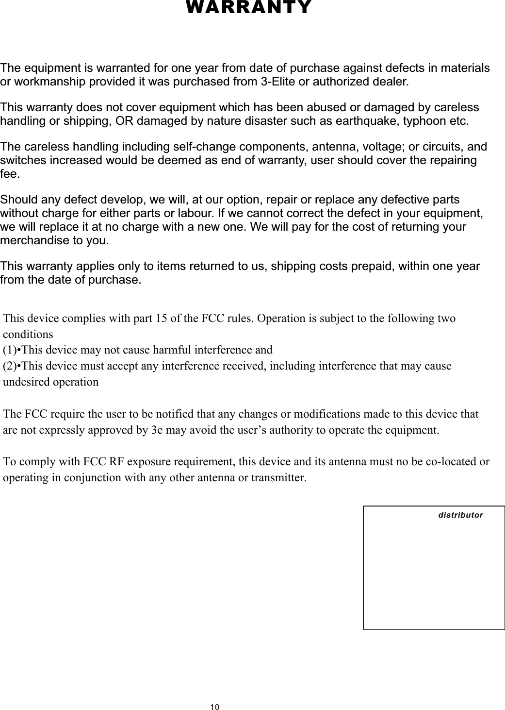  WARRANTYThe equipment is warranted for one year from date of purchase against defects in materials or workmanship provided it was purchased from 3-Elite or authorized dealer. This warranty does not cover equipment which has been abused or damaged by careless handling or shipping, OR damaged by nature disaster such as earthquake, typhoon etc.The careless handling including self-change components, antenna, voltage; or circuits, and switches increased would be deemed as end of warranty, user should cover the repairing fee. Should any defect develop, we will, at our option, repair or replace any defective parts without charge for either parts or labour. If we cannot correct the defect in your equipment, we will replace it at no charge with a new one. We will pay for the cost of returning your merchandise to you.This warranty applies only to items returned to us, shipping costs prepaid, within one year from the date of purchase. distributor　10This device complies with part 15 of the FCC rules. Operation is subject to the following two conditions(1)•This device may not cause harmful interference and (2)•This device must accept any interference received, including interference that may cause undesired operation The FCC require the user to be notified that any changes or modifications made to this device that are not expressly approved by 3e may avoid the user’s authority to operate the equipment.To comply with FCC RF exposure requirement, this device and its antenna must no be co-located or operating in conjunction with any other antenna or transmitter.