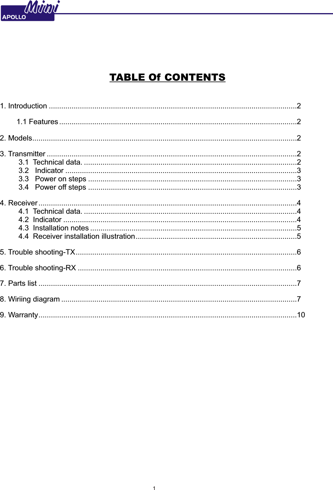 MiniMini                                                TABLE Of CONTENTS1. Introduction ........................................................................................................................2        1.1 Features ...................................................................................................................2        2. Models................................................................................................................................23. Transmitter .........................................................................................................................2         3.1  Technical data. .......................................................................................................2         3.2   Indicator ................................................................................................................3         3.3   Power on steps .....................................................................................................3         3.4   Power off steps .....................................................................................................34. Receiver .............................................................................................................................4         4.1  Technical data. .......................................................................................................4         4.2  Indicator .................................................................................................................4         4.3  Installation notes ....................................................................................................5         4.4  Receiver installation illustration..............................................................................55. Trouble shooting-TX...........................................................................................................66. Trouble shooting-RX ..........................................................................................................67. Parts list .............................................................................................................................78. Wiriing diagram ..................................................................................................................79. Warranty.............................................................................................................................10             INTRODUCTION1