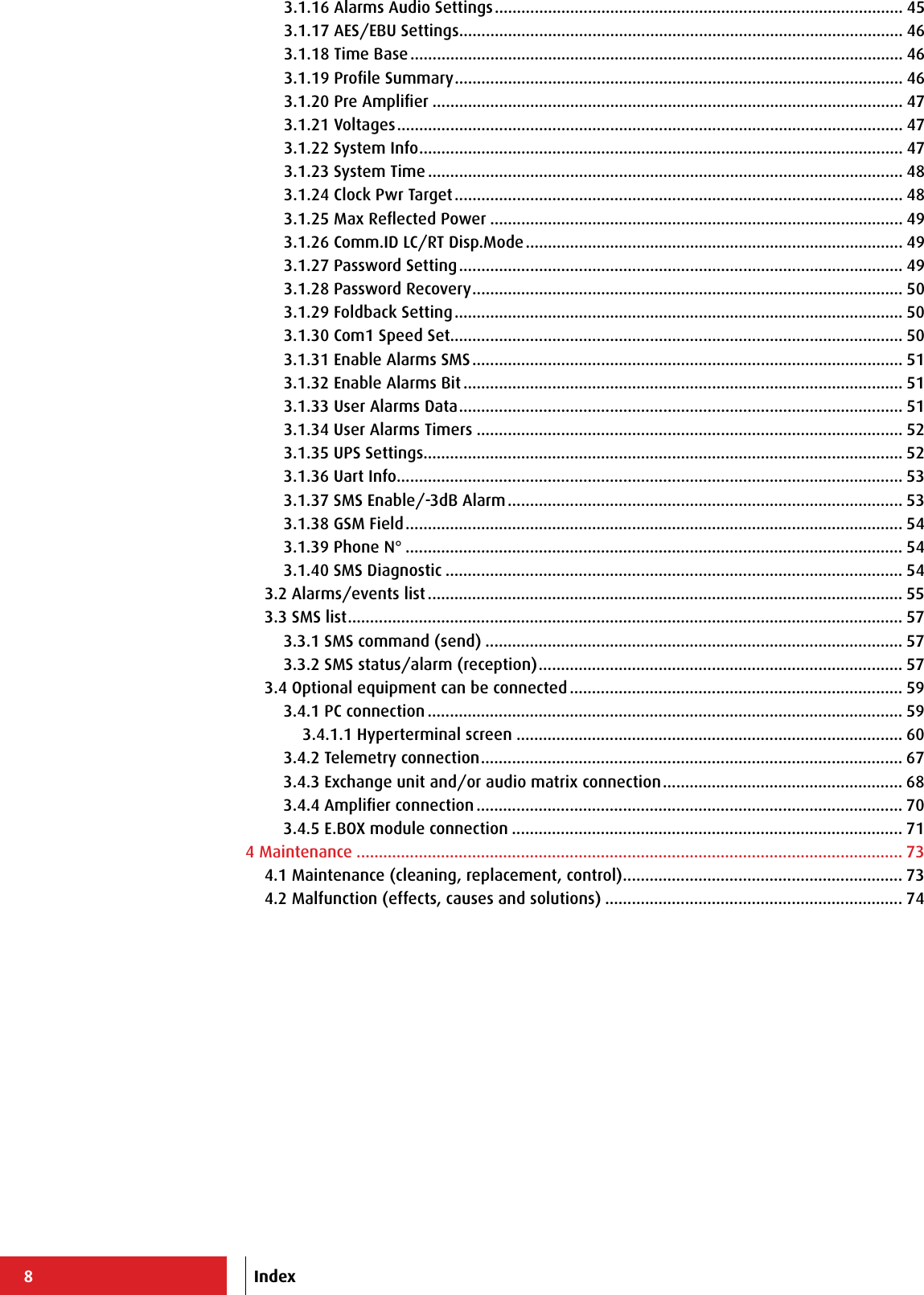 83.1.16 Alarms Audio Settings ............................................................................................ 453.1.17 AES/EBU Settings .................................................................................................... 463.1.18 Time Base ............................................................................................................... 463.1.19 Proﬁle Summary ..................................................................................................... 463.1.20 Pre Ampliﬁer .......................................................................................................... 473.1.21 Voltages .................................................................................................................. 473.1.22 System Info ............................................................................................................. 473.1.23 System Time ........................................................................................................... 483.1.24 Clock Pwr Target ..................................................................................................... 483.1.25 Max Reﬂected Power ............................................................................................. 493.1.26 Comm.ID LC/RT Disp.Mode ..................................................................................... 493.1.27 Password Setting .................................................................................................... 493.1.28 Password Recovery ................................................................................................. 503.1.29 Foldback Setting ..................................................................................................... 503.1.30 Com1 Speed Set...................................................................................................... 503.1.31 Enable Alarms SMS ................................................................................................. 513.1.32 Enable Alarms Bit ................................................................................................... 513.1.33 User Alarms Data .................................................................................................... 513.1.34 User Alarms Timers ................................................................................................ 523.1.35 UPS Settings............................................................................................................ 523.1.36 Uart Info .................................................................................................................. 533.1.37 SMS Enable/-3dB Alarm ......................................................................................... 533.1.38 GSM Field ................................................................................................................ 543.1.39 Phone N° ................................................................................................................ 543.1.40 SMS Diagnostic ....................................................................................................... 543.2 Alarms/events list ........................................................................................................... 553.3 SMS list ............................................................................................................................. 573.3.1 SMS command (send) .............................................................................................. 573.3.2 SMS status/alarm (reception) .................................................................................. 573.4 Optional equipment can be connected ........................................................................... 593.4.1 PC connection ........................................................................................................... 593.4.1.1 Hyperterminal screen ....................................................................................... 603.4.2 Telemetry connection ............................................................................................... 673.4.3 Exchange unit and/or audio matrix connection ...................................................... 683.4.4 Ampliﬁer connection ................................................................................................ 703.4.5 E.BOX module connection ........................................................................................ 714 Maintenance ........................................................................................................................... 734.1 Maintenance (cleaning, replacement, control) ............................................................... 734.2 Malfunction (effects, causes and solutions) ................................................................... 74Index