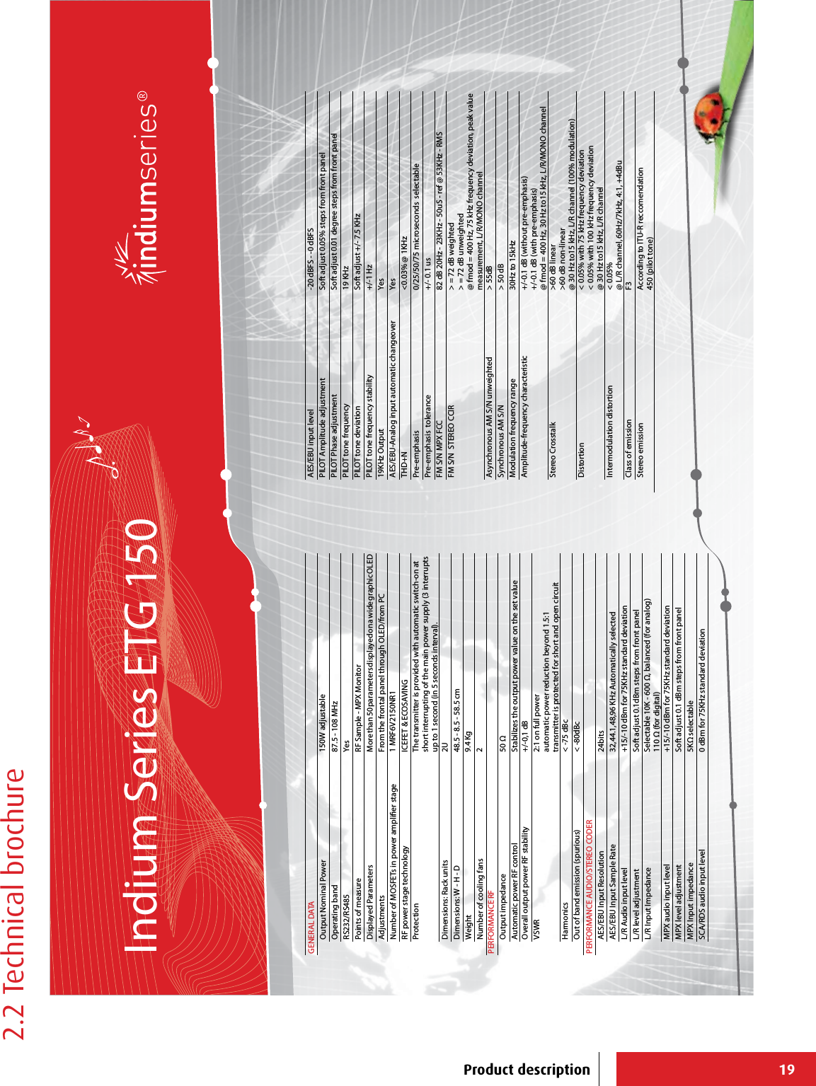 19GENERAL DATAOutput Nominal Power 150W adjustableOperating band 87.5 - 108 MHzRS232/RS485 YesPoints of measure RF Sample - MPX MonitorDisplayed Parameters More than 50 parameters displayed on a wide graphic OLEDAdjustments From the frontal panel through OLED/from PCNumber of MOSFETs in power amplier stage 1 MRF6V2150NR1RF power stage technology ICEFET &amp; ECOSAVINGProtection The transmitter is provided with automatic switch-on at short interrupting of the main power supply (3 interrupts up to 1 second (in 5 seconds interval).Dimensions: Rack units 2UDimensions: W - H - D 48.5 - 8.5 - 58.5 cm Weight 9.4 KgNumber of cooling fans 2PERFORMANCE RFOutput impedance 50 Ω Automatic power RF control Stabilizes the output power value on the set value Overall output power RF stability +/-0,1 dB VSWR 2:1 on full powerautomatic power reduction beyond 1.5:1transmitter is protected for short and open circuitHarmonics &lt; -75 dBcOut of band emission (spurious) &lt; -80dBcPERFORMANCE AUDIO/STEREO CODERAES/EBU Input Resolution 24bitsAES/EBU Input Sample Rate 32,44.1,48,96 KHz Automatically selectedL/R Audio input level +15/-10 dBm for 75KHz standard deviationL/R level adjustment Soft adjust 0.1dBm steps from front panelL/R Input Impedance Selectable 10K - 600 Ω, balanced (for analog)110 Ω (for digital)MPX audio input level +15/-10 dBm for 75KHz standard deviationMPX level adjustment Soft adjust 0.1 dBm steps from front panelMPX Input impedance 5KΩ selectableSCA/RDS audio input level 0 dBm for 75KHz standard deviationAES/EBU input level -20 dBFS - -0 dBFSPILOT Amplitude adjustment Soft adjust 0.05% steps from front panelPILOT Phase adjustment Soft adjust 0.01 degree steps from front panelPILOT tone frequency 19 KHzPILOT tone deviation Soft adjust +/- 7.5 KHzPILOT tone frequency stability +/-1 Hz19KHz Output YesAES/EBU-Analog input automatic changeover YesTHD+N &lt;0.03% @ 1KHzPre-emphasis 0/25/50/75 microseconds  selectablePre-emphasis  tolerance +/- 0.1 usFM S/N MPX FCC 82 dB 20Hz - 23KHz - 50uS - ref @ 53KHz - RMSFM S/N  STEREO CCIR &gt; = 72 dB weighted&gt; = 72 dB unweighted@ fmod = 400 Hz, 75 kHz frequency deviation, peak value measurement, L/R/MONO channelAsynchronous AM S/N unweighted &gt; 55dBSynchronous AM S/N &gt; 50 dBModulation frequency range 30Hz to 15kHzAmplitude-frequency characteristic +/-0.1 dB (without pre-emphasis)+/-0.1 dB (with pre-emphasis)@ fmod = 400 Hz, 30 Hz to15 kHz, L/R/MONO channelStereo Crosstalk &gt;60 dB linear&gt;60 dB non-linear@ 30 Hz to15 kHz, L/R channel (100% modulation)Distortion &lt; 0.05% with 75 kHz frequency deviation&lt; 0.05% with 100 kHz frequency deviation@ 30 Hz to15 kHz, L/R channelIntermodulation distortion &lt; 0.05% @ L/R channel, 60Hz/7kHz, 4:1, +4dBuClass of emission F3Stereo emission According to ITU-R reccomendation450 (pilot tone)Indium Series ETG 150Product description2.2 Technical brochure