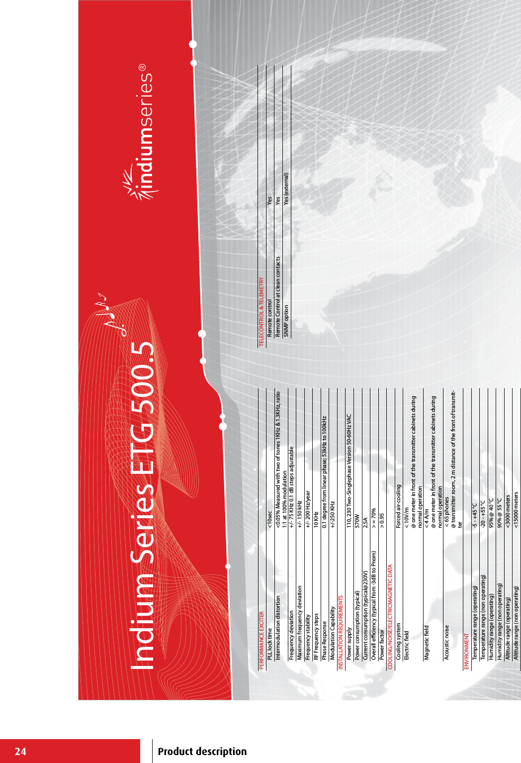 24Indium Series ETG 500.5PERFORMANCE EXCITERPLL lock time &lt;10secIntermodulation distortion &lt;0.05% Measured with two of tones 1KHz &amp; 1.3KHz, ratio 1:1 at 100% modulationFrequency deviation +/- 75 KHz 0.1 dB steps adjustableMaximum frequency deviation +/- 150 kHzFrequency stability +/- 200 Hz/yearRF Frequency steps 10 KHzPhase Response 0.1 degree from linear phase; 53kHz to 100kHzModulation Capability +/-250 KHzINSTALLATION REQUIREMENTSPower supply 110, 230 Two-Singlephase Version 50-60Hz VACPower consumption (typical) 570WCurrent consumption (typical@230V) 2.5AOverall eciency (typical from -3dB to Pnom) &gt; = 70%Power factor &gt; 0.95COOLING/NOISE/ELECTRICMAGNETIC DATACooling system Forced air-cooling Electric eld &lt; 10V/m@ one meter in front of the transmitter cabinets during normal operationMagnetic eld &lt; 4 A/m@ one meter in front of the transmitter cabinets during normal operationAcoustic noise  &lt; 65 phones@ transmitter room, 2 m distance of the front of transmit-terENVIRONMENTTemperature range (operating) -5 - +45 °CTemperature range (non operating) -20 - +55 °CHumidity range (operating) 95% @ 40 °CHumidity range (non operating) 90% @ 55 °CAltitude range (operating) &lt;3000 metersAltitude range (non operating) &lt;15000 metersTELECONTROL &amp; TELEMETRYRemote control YesRemote Control at clean contacts YesSNMP option Yes (external)Product description