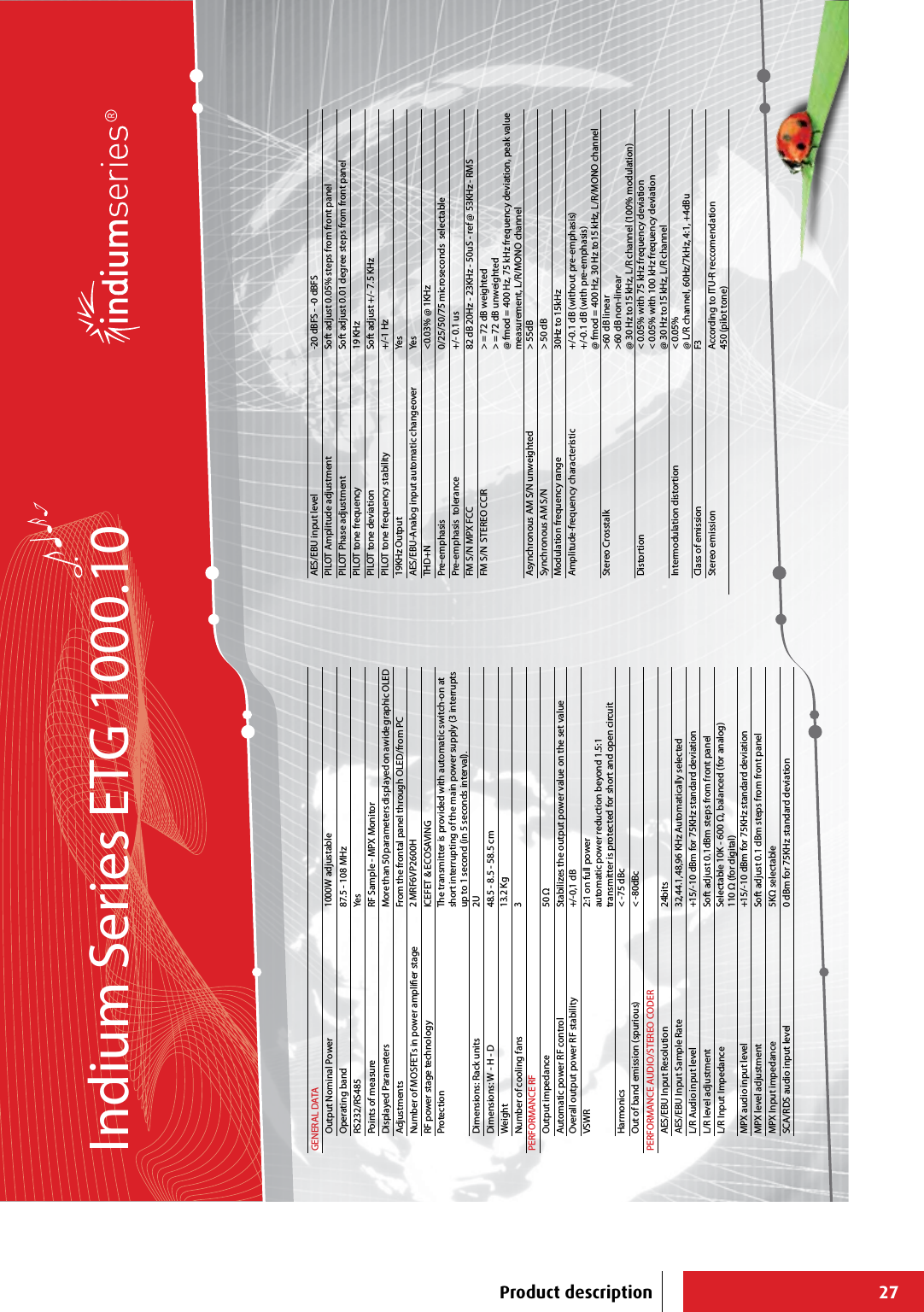 27GENERAL DATAOutput Nominal Power 1000W adjustableOperating band 87.5 - 108 MHzRS232/RS485 YesPoints of measure RF Sample - MPX MonitorDisplayed Parameters More than 50 parameters displayed on a wide graphic OLEDAdjustments From the frontal panel through OLED/from PCNumber of MOSFETs in power amplier stage 2 MRF6VP2600HRF power stage technology ICEFET &amp; ECOSAVINGProtection The transmitter is provided with automatic switch-on at short interrupting of the main power supply (3 interrupts up to 1 second (in 5 seconds interval).Dimensions: Rack units 2UDimensions: W - H - D 48.5 - 8.5 - 58.5 cm Weight 13.2 KgNumber of cooling fans 3PERFORMANCE RFOutput impedance 50 Ω Automatic power RF control Stabilizes the output power value on the set value Overall output power RF stability +/-0,1 dB VSWR 2:1 on full powerautomatic power reduction beyond 1.5:1transmitter is protected for short and open circuitHarmonics &lt; -75 dBcOut of band emission (spurious) &lt; -80dBcPERFORMANCE AUDIO/STEREO CODERAES/EBU Input Resolution 24bitsAES/EBU Input Sample Rate 32,44.1,48,96 KHz Automatically selectedL/R Audio input level +15/-10 dBm for 75KHz standard deviationL/R level adjustment Soft adjust 0.1dBm steps from front panelL/R Input Impedance Selectable 10K - 600 Ω, balanced (for analog)110 Ω (for digital)MPX audio input level +15/-10 dBm for 75KHz standard deviationMPX level adjustment Soft adjust 0.1 dBm steps from front panelMPX Input impedance 5KΩ selectableSCA/RDS audio input level 0 dBm for 75KHz standard deviationAES/EBU input level -20 dBFS - -0 dBFSPILOT Amplitude adjustment Soft adjust 0.05% steps from front panelPILOT Phase adjustment Soft adjust 0.01 degree steps from front panelPILOT tone frequency 19 KHzPILOT tone deviation Soft adjust +/- 7.5 KHzPILOT tone frequency stability +/-1 Hz19KHz Output YesAES/EBU-Analog input automatic changeover YesTHD+N &lt;0.03% @ 1KHzPre-emphasis 0/25/50/75 microseconds  selectablePre-emphasis  tolerance +/- 0.1 usFM S/N MPX FCC 82 dB 20Hz - 23KHz - 50uS - ref @ 53KHz - RMSFM S/N  STEREO CCIR &gt; = 72 dB weighted&gt; = 72 dB unweighted@ fmod = 400 Hz, 75 kHz frequency deviation, peak value measurement, L/R/MONO channelAsynchronous AM S/N unweighted &gt; 55dBSynchronous AM S/N &gt; 50 dBModulation frequency range 30Hz to 15kHzAmplitude-frequency characteristic +/-0.1 dB (without pre-emphasis)+/-0.1 dB (with pre-emphasis)@ fmod = 400 Hz, 30 Hz to15 kHz, L/R/MONO channelStereo Crosstalk &gt;60 dB linear&gt;60 dB non-linear@ 30 Hz to15 kHz, L/R channel (100% modulation)Distortion &lt; 0.05% with 75 kHz frequency deviation&lt; 0.05% with 100 kHz frequency deviation@ 30 Hz to15 kHz, L/R channelIntermodulation distortion &lt; 0.05% @ L/R channel, 60Hz/7kHz, 4:1, +4dBuClass of emission F3Stereo emission According to ITU-R reccomendation450 (pilot tone)Indium Series ETG 1000.10Product description