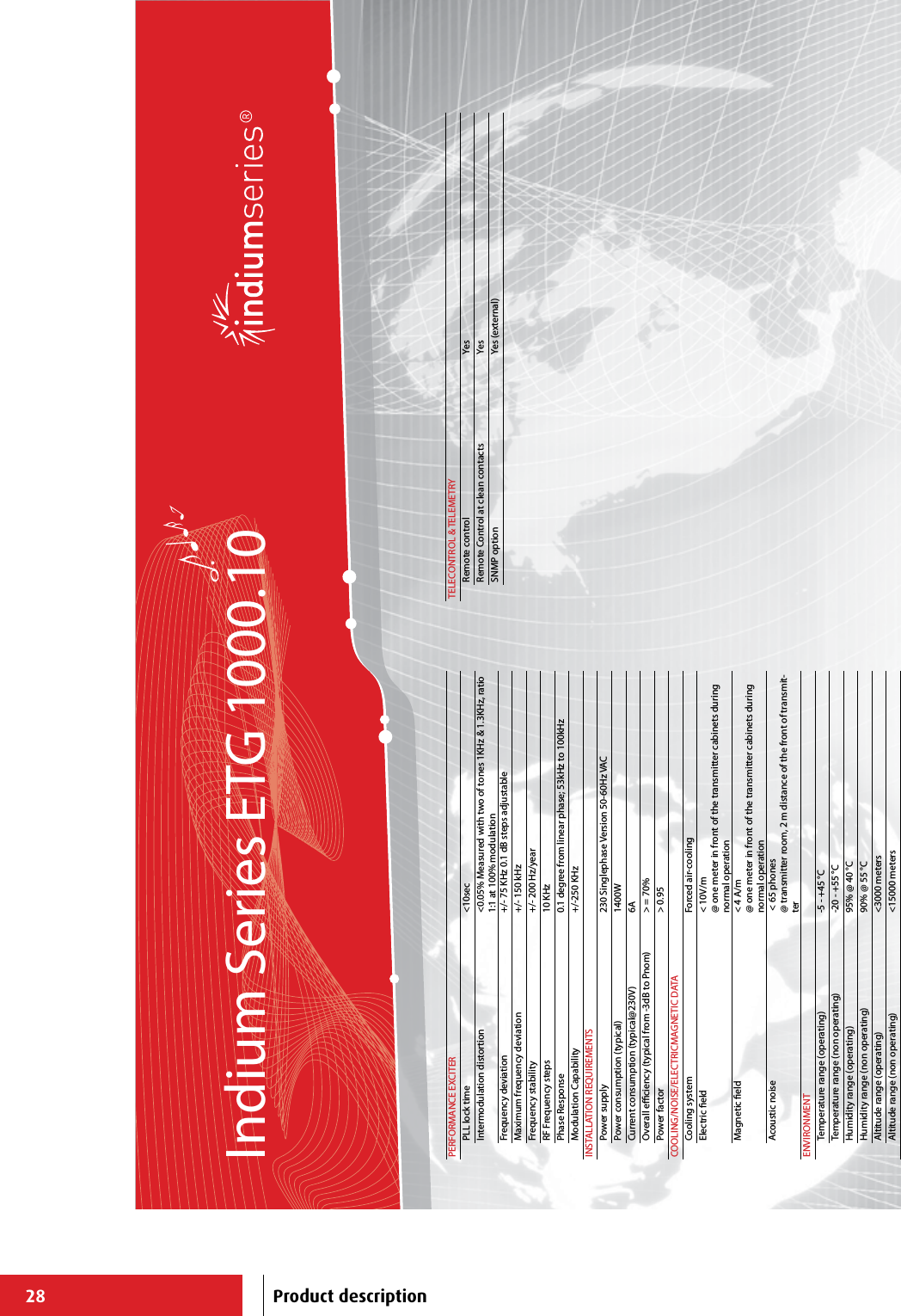 28Indium Series ETG 1000.10PERFORMANCE EXCITERPLL lock time &lt;10secIntermodulation distortion &lt;0.05% Measured with two of tones 1KHz &amp; 1.3KHz, ratio 1:1 at 100% modulationFrequency deviation +/- 75 KHz 0.1 dB steps adjustableMaximum frequency deviation +/- 150 kHzFrequency stability +/- 200 Hz/yearRF Frequency steps 10 KHzPhase Response 0.1 degree from linear phase; 53kHz to 100kHzModulation Capability +/-250 KHzINSTALLATION REQUIREMENTSPower supply 230 Singlephase Version 50-60Hz VACPower consumption (typical) 1400WCurrent consumption (typical@230V) 6AOverall eciency (typical from -3dB to Pnom) &gt; = 70%Power factor &gt; 0.95COOLING/NOISE/ELECTRICMAGNETIC DATACooling system Forced air-cooling Electric eld &lt; 10V/m@ one meter in front of the transmitter cabinets during normal operationMagnetic eld &lt; 4 A/m@ one meter in front of the transmitter cabinets during normal operationAcoustic noise  &lt; 65 phones@ transmitter room, 2 m distance of the front of transmit-terENVIRONMENTTemperature range (operating) -5 - +45 °CTemperature range (non operating) -20 - +55 °CHumidity range (operating) 95% @ 40 °CHumidity range (non operating) 90% @ 55 °CAltitude range (operating) &lt;3000 metersAltitude range (non operating) &lt;15000 metersTELECONTROL &amp; TELEMETRYRemote control YesRemote Control at clean contacts YesSNMP option Yes (external)Product description