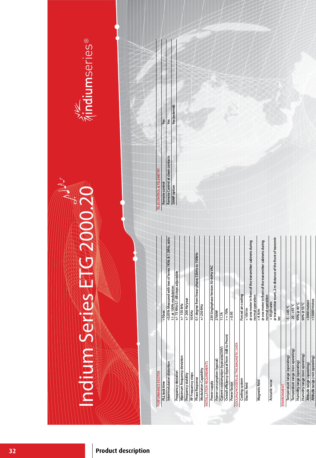 32Indium Series ETG 2000.20PERFORMANCE EXCITERPLL lock time &lt;10secIntermodulation distortion &lt;0.05% Measured with two of tones 1KHz &amp; 1.3KHz, ratio 1:1 at 100% modulationFrequency deviation +/- 75 KHz 0.1 dB steps adjustableMaximum frequency deviation +/- 150 kHzFrequency stability +/- 200 Hz/yearRF Frequency steps 10 KHzPhase Response 0.1 degree from linear phase; 53kHz to 100kHzModulation Capability +/-250 KHzINSTALLATION REQUIREMENTSPower supply 230 Singlephase Version 50-60Hz VACPower consumption (typical) 2700WCurrent consumption (typical@230V) 11.7AOverall eciency (typical from -3dB to Pnom) &gt; = 70%Power factor &gt; 0.95COOLING/NOISE/ELECTRICMAGNETIC DATACooling system Forced air-cooling Electric eld &lt; 10V/m@ one meter in front of the transmitter cabinets during normal operationMagnetic eld &lt; 4 A/m@ one meter in front of the transmitter cabinets during normal operationAcoustic noise  &lt; 65 phones@ transmitter room, 2 m distance of the front of transmit-terENVIRONMENTTemperature range (operating) -5 - +45 °CTemperature range (non operating) -20 - +55 °CHumidity range (operating) 95% @ 40 °CHumidity range (non operating) 90% @ 55 °CAltitude range (operating) &lt;3000 metersAltitude range (non operating) &lt;15000 metersTELECONTROL &amp; TELEMETRYRemote control YesRemote Control at clean contacts YesSNMP option Yes (external)Product description