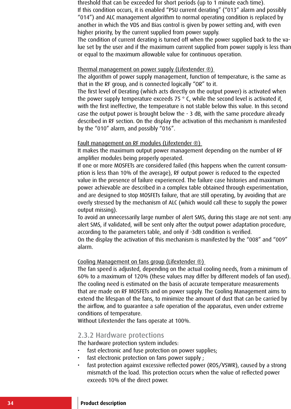 34threshold that can be exceeded for short periods (up to 1 minute each time).If this condition occurs, it is enabled “PSU current derating” (“013” alarm and possibly “014”) and ALC management algorithm to normal operating condition is replaced by another in which the VDS and Bias control is given by power setting and, with even higher priority, by the current supplied from power supply.The condition of current derating is turned off when the power supplied back to the va-lue set by the user and if the maximum current supplied from power supply is less than or equal to the maximum allowable value for continuous operation.Thermal management on power supply (Lifextender ®) The algorithm of power supply management, function of temperature, is the same as that in the RF group, and is connected logically “OR” to it.The ﬁrst level of Derating (which acts directly on the output power) is activated when the power supply temperature exceeds 75 ° C, while the second level is activated if, with the ﬁrst ineffective, the temperature is not stable below this value. In this second case the output power is brought below the - 3 dB, with the same procedure already described in RF section. On the display the activation of this mechanism is manifested by the “010” alarm, and possibly “016”.Fault management on RF modules (Lifextender ®) It makes the maximum output power management depending on the number of RF ampliﬁer modules being properly operated.If one or more MOSFETs are considered failed (this happens when the current consum-ption is less than 10% of the average), RF output power is reduced to the expected value in the presence of failure experienced. The failure case histories and maximum power achievable are described in a complex table obtained through experimentation, and are designed to stop MOSFETs failure, that are still operating, by avoiding that are overly stressed by the mechanism of ALC (which would call these to supply the power output missing).To avoid an unnecessarily large number of alert SMS, during this stage are not sent: any alert SMS, if validated, will be sent only after the output power adaptation procedure, according to the parameters table, and only if -3dB condition is veriﬁed.On the display the activation of this mechanism is manifested by the “008” and “009” alarm.Cooling Management on fans group (Lifextender ®) The fan speed is adjusted, depending on the actual cooling needs, from a minimum of 60% to a maximum of 120% (these values may differ by different models of fan used). The cooling need is estimated on the basis of accurate temperature measurements that are made on RF MOSFETs and on power supply. The Cooling Management aims to extend the lifespan of the fans, to minimize the amount of dust that can be carried by the airﬂow, and to guarantee a safe operation of the apparatus, even under extreme conditions of temperature.Without Lifextender the fans operate at 100%.2.3.2 Hardware protectionsThe hardware protection system includes:•  fast electronic and fuse protection on power supplies;•  fast electronic protection on fans power supply ;•  fast protection against excessive reﬂected power (ROS/VSWR), caused by a strong mismatch of the load. This protection occurs when the value of reﬂected power exceeds 10% of the direct power.Product description