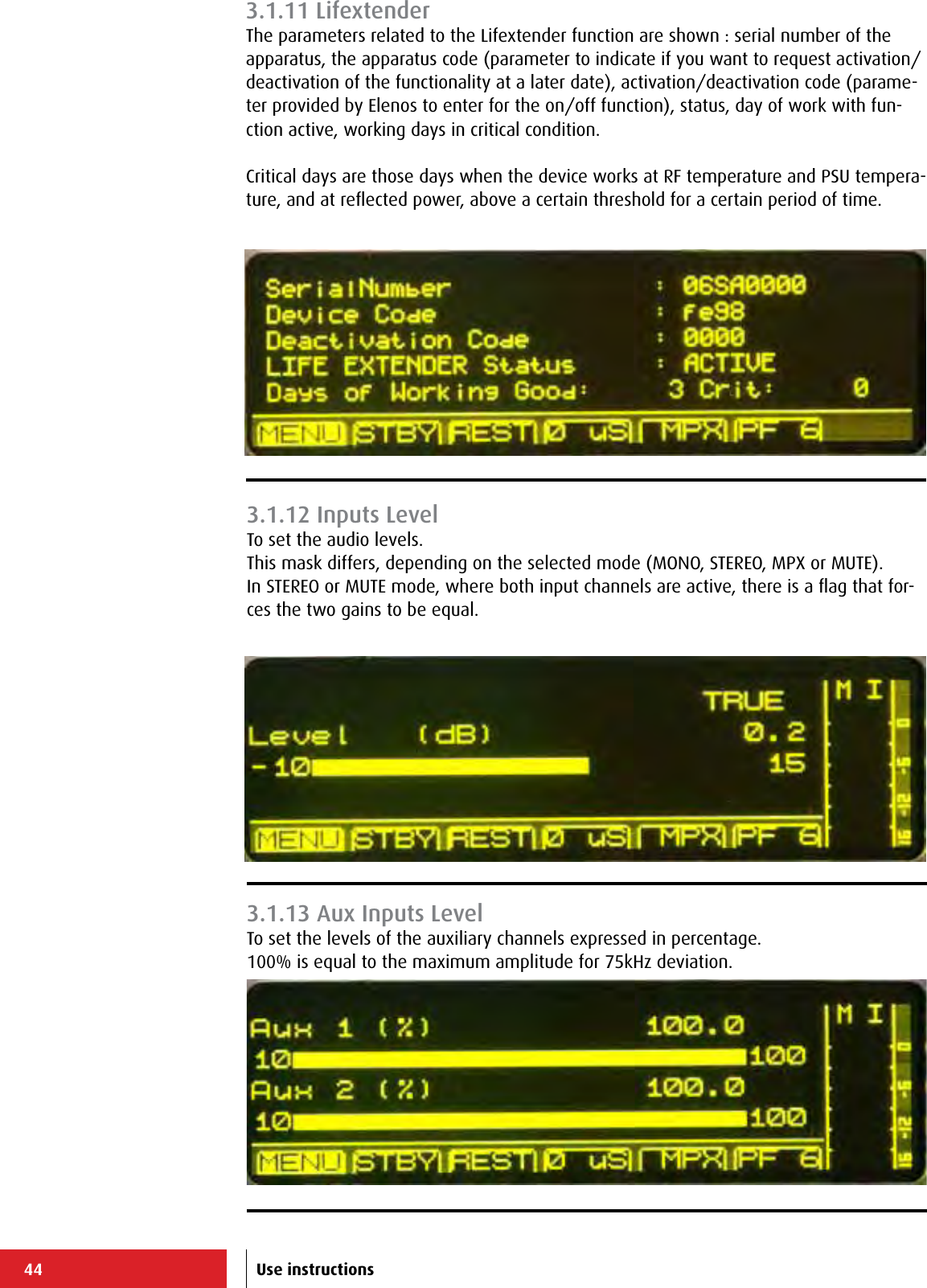 44 Use instructions3.1.11 LifextenderThe parameters related to the Lifextender function are shown : serial number of the apparatus, the apparatus code (parameter to indicate if you want to request activation/deactivation of the functionality at a later date), activation/deactivation code (parame-ter provided by Elenos to enter for the on/off function), status, day of work with fun-ction active, working days in critical condition.Critical days are those days when the device works at RF temperature and PSU tempera-ture, and at reﬂected power, above a certain threshold for a certain period of time.3.1.12 Inputs LevelTo set the audio levels.This mask differs, depending on the selected mode (MONO, STEREO, MPX or MUTE).In STEREO or MUTE mode, where both input channels are active, there is a ﬂag that for-ces the two gains to be equal.3.1.13 Aux Inputs LevelTo set the levels of the auxiliary channels expressed in percentage.100% is equal to the maximum amplitude for 75kHz deviation.