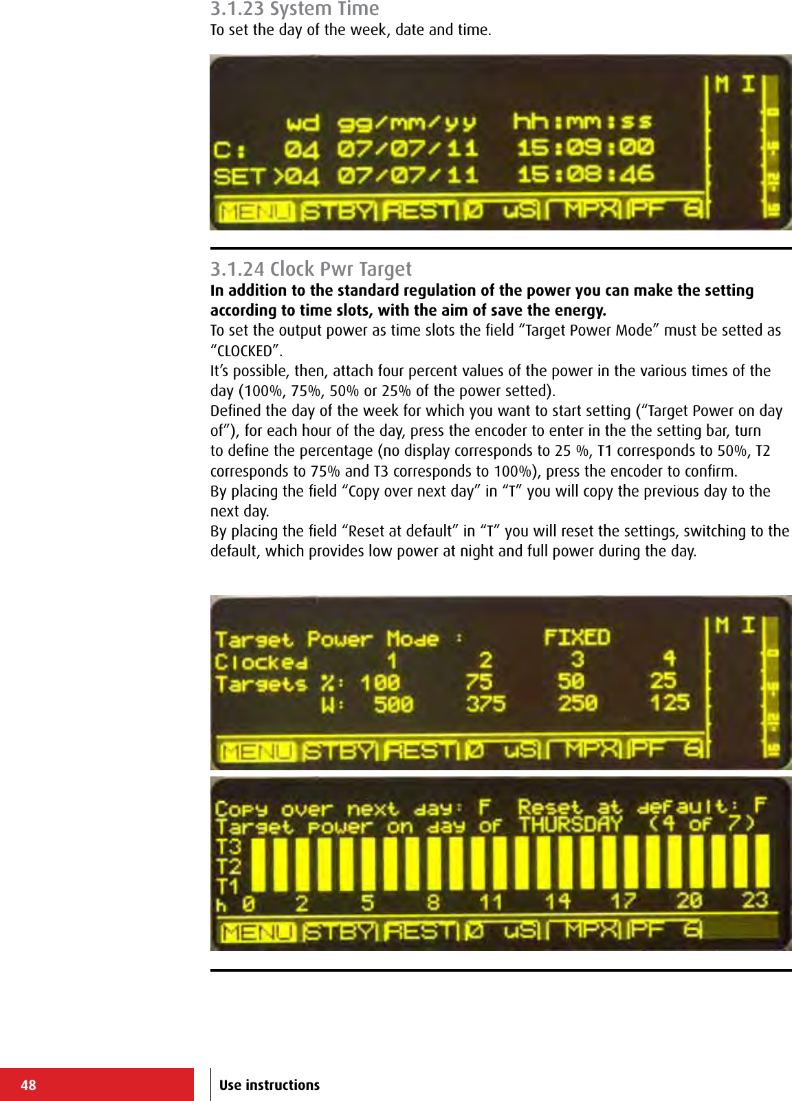 48 Use instructions3.1.23 System TimeTo set the day of the week, date and time.3.1.24 Clock Pwr TargetIn addition to the standard regulation of the power you can make the setting according to time slots, with the aim of save the energy.To set the output power as time slots the ﬁeld “Target Power Mode” must be setted as “CLOCKED”.It’s possible, then, attach four percent values of the power in the various times of the day (100%, 75%, 50% or 25% of the power setted).Deﬁned the day of the week for which you want to start setting (“Target Power on day of”), for each hour of the day, press the encoder to enter in the the setting bar, turn to deﬁne the percentage (no display corresponds to 25 %, T1 corresponds to 50%, T2 corresponds to 75% and T3 corresponds to 100%), press the encoder to conﬁrm.By placing the ﬁeld “Copy over next day” in “T” you will copy the previous day to the next day.By placing the ﬁeld “Reset at default” in “T” you will reset the settings, switching to the default, which provides low power at night and full power during the day.