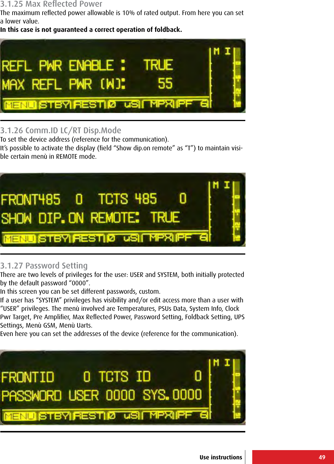 49Use instructions3.1.25 Max Reﬂected PowerThe maximum reﬂected power allowable is 10% of rated output. From here you can set a lower value.In this case is not guaranteed a correct operation of foldback.3.1.26 Comm.ID LC/RT Disp.ModeTo set the device address (reference for the communication).It’s possible to activate the display (ﬁeld “Show dip.on remote” as “T”) to maintain visi-ble certain menù in REMOTE mode.3.1.27 Password SettingThere are two levels of privileges for the user: USER and SYSTEM, both initially protected by the default password “0000”.In this screen you can be set different passwords, custom.If a user has “SYSTEM” privileges has visibility and/or edit access more than a user with “USER” privileges. The menù involved are Temperatures, PSUs Data, System Info, Clock Pwr Target, Pre Ampliﬁer, Max Reﬂected Power, Password Setting, Foldback Setting, UPS Settings, Menù GSM, Menù Uarts.Even here you can set the addresses of the device (reference for the communication).