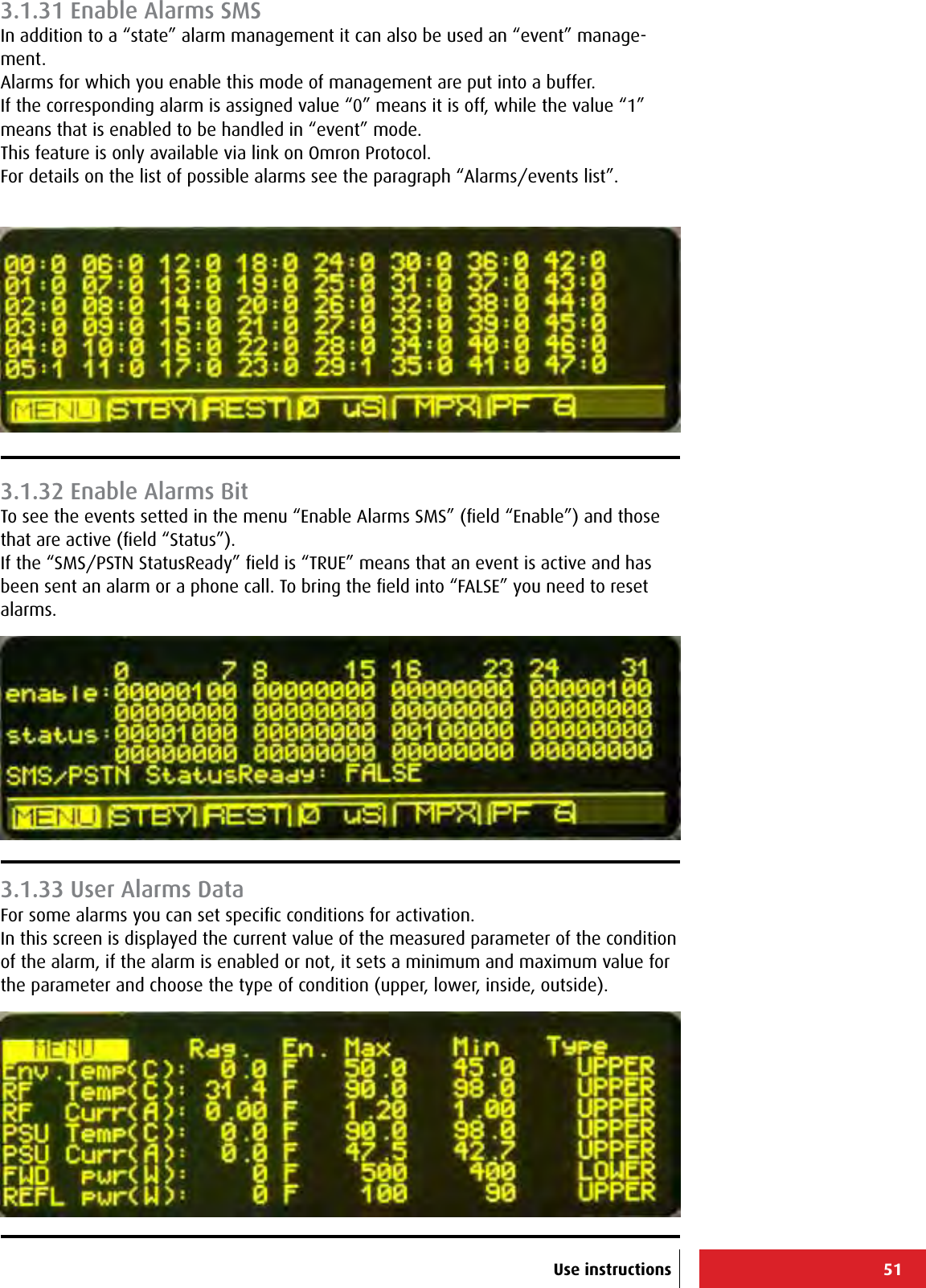 51Use instructions3.1.31 Enable Alarms SMSIn addition to a “state” alarm management it can also be used an “event” manage-ment.Alarms for which you enable this mode of management are put into a buffer.If the corresponding alarm is assigned value “0” means it is off, while the value “1” means that is enabled to be handled in “event” mode.This feature is only available via link on Omron Protocol.For details on the list of possible alarms see the paragraph “Alarms/events list”.3.1.32 Enable Alarms BitTo see the events setted in the menu “Enable Alarms SMS” (ﬁeld “Enable”) and those that are active (ﬁeld “Status”).If the “SMS/PSTN StatusReady” ﬁeld is “TRUE” means that an event is active and has been sent an alarm or a phone call. To bring the ﬁeld into “FALSE” you need to reset alarms.3.1.33 User Alarms DataFor some alarms you can set speciﬁc conditions for activation.In this screen is displayed the current value of the measured parameter of the condition of the alarm, if the alarm is enabled or not, it sets a minimum and maximum value for the parameter and choose the type of condition (upper, lower, inside, outside).