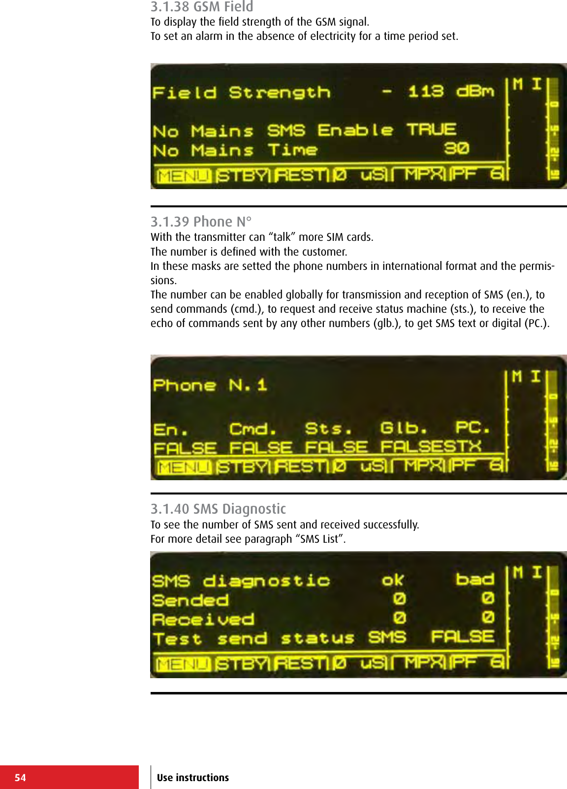 54 Use instructions3.1.38 GSM FieldTo display the ﬁeld strength of the GSM signal.To set an alarm in the absence of electricity for a time period set.3.1.39 Phone N°With the transmitter can “talk” more SIM cards.The number is deﬁned with the customer.In these masks are setted the phone numbers in international format and the permis-sions.The number can be enabled globally for transmission and reception of SMS (en.), to send commands (cmd.), to request and receive status machine (sts.), to receive the echo of commands sent by any other numbers (glb.), to get SMS text or digital (PC.).3.1.40 SMS DiagnosticTo see the number of SMS sent and received successfully.For more detail see paragraph “SMS List”.