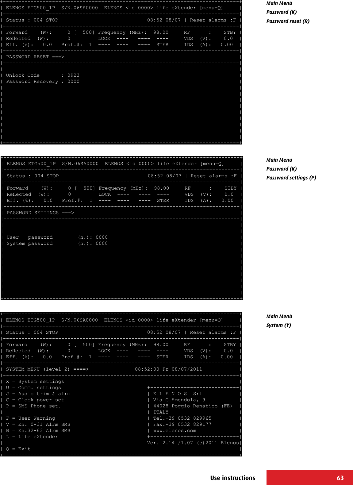 63+-----------------------------------------------------------------------------+ | ELENOS ETG500_1P  S/N.06SA0000  ELENOS &lt;id 0000&gt; life eXtender [menu=Q]     | |-----------------------------------------------------------------------------| | Status : 004 STOP                             08:52 08/07 | Reset alarms :F | |-----------------------------------------------------------------------------| | Forward    (W):     0 [  500] Frequency (MHz):  98.00     RF      :    STBY | | Reected  (W):      0         LOCK  ----   ----  ----     VDS  (V):    0.0  | | Eff. (%):   0.0   Prof.#:  1  ----  ----   ----  STER     IDS  (A):   0.00  | |-----------------------------------------------------------------------------| | PASSWORD RESET ===&gt;                                                         | |-----------------------------------------------------------------------------| |                                                                             | | Unlock Code       : 0923                                                    | | Password Recovery : 0000                                                    | |                                                                             | |                                                                             | |                                                                             | |                                                                             | |                                                                             | |                                                                             | |                                                                             | |                                                                             | |                                                                             | +-----------------------------------------------------------------------------+ +-----------------------------------------------------------------------------+ | ELENOS ETG500_1P  S/N.06SA0000  ELENOS &lt;id 0000&gt; life eXtender [menu=Q]     | |-----------------------------------------------------------------------------| | Status : 004 STOP                             08:52 08/07 | Reset alarms :F | |-----------------------------------------------------------------------------| | Forward    (W):     0 [  500] Frequency (MHz):  98.00     RF      :    STBY | | Reected  (W):      0         LOCK  ----   ----  ----     VDS  (V):    0.0  | | Eff. (%):   0.0   Prof.#:  1  ----  ----   ----  STER     IDS  (A):   0.00  | |-----------------------------------------------------------------------------| | PASSWORD SETTINGS ===&gt;                                                      | |-----------------------------------------------------------------------------| |                                                                             | |                                                                             | | User   password        (n.): 0000                                           | | System password        (n.): 0000                                           | |                                                                             | |                                                                             | |                                                                             | |                                                                             | |                                                                             | |                                                                             | |                                                                             | |                                                                             | +-----------------------------------------------------------------------------+ +-----------------------------------------------------------------------------+ | ELENOS ETG500_1P  S/N.06SA0000  ELENOS &lt;id 0000&gt; life eXtender [menu=Q]     | |-----------------------------------------------------------------------------| | Status : 004 STOP                             08:52 08/07 | Reset alarms :F | |-----------------------------------------------------------------------------| | Forward    (W):     0 [  500] Frequency (MHz):  98.00     RF      :    STBY | | Reected  (W):      0         LOCK  ----   ----  ----     VDS  (V):    0.0  | | Eff. (%):   0.0   Prof.#:  1  ----  ----   ----  STER     IDS  (A):   0.00  | |-----------------------------------------------------------------------------| | SYSTEM MENU (level 2) ====&gt;               08:52:00 Fr 08/07/2011            | |-----------------------------------------------------------------------------| | X = System settings                                                         | | U = Comm. settings                            +-----------------------------| | J = Audio trim &amp; alrm                         | E L E N O S  Srl            | | C = Clock power set                           | Via G.Amendola, 9           | | P = SMS Phone set.                            | 44028 Poggio Renatico (FE)  | |                                               | ITALY                       | | F = User Warning                              | Tel.+39 0532 829965         | | V = En. 0-31 Alrm SMS                         | Fax.+39 0532 829177         | | B = En.32-63 Alrm SMS                         | www.elenos.com              | | L = Life eXtender                             +-----------------------------| |                                               Ver. 2.14 /1.07 (c)2011 Elenos| | Q = Exit                                                                    | +-----------------------------------------------------------------------------+ Main Menù Password (K)Password reset (R)Main Menù Password (K)Password settings (P)Main Menù System (Y)Use instructions