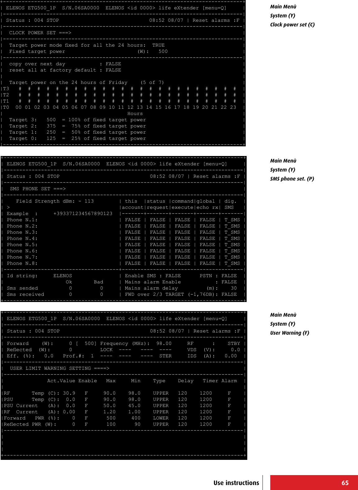 65+-----------------------------------------------------------------------------+ | ELENOS ETG500_1P  S/N.06SA0000  ELENOS &lt;id 0000&gt; life eXtender [menu=Q]     | |-----------------------------------------------------------------------------| | Status : 004 STOP                             08:52 08/07 | Reset alarms :F | |-----------------------------------------------------------------------------| |  CLOCK POWER SET ===&gt;                                                       | |-----------------------------------------------------------------------------| |  Target power mode xed for all the 24 hours:  TRUE                         | |  Fixed target power                       (W):   500                        | |-----------------------------------------------------------------------------| |  copy over next day           : FALSE                                       | |  reset all at factory default : FALSE                                       | |                                                                             | |  Target power on the 24 hours of Friday    (5 of 7)                         | |T3   #  #  #  #  #  #  #  #  #  #  #  #  #  #  #  #  #  #  #  #  #  #  #  #  | |T2   #  #  #  #  #  #  #  #  #  #  #  #  #  #  #  #  #  #  #  #  #  #  #  #  | |T1   #  #  #  #  #  #  #  #  #  #  #  #  #  #  #  #  #  #  #  #  #  #  #  #  | |T0  00 01 02 03 04 05 06 07 08 09 10 11 12 13 14 15 16 17 18 19 20 21 22 23  | |                                        Hours                                | |  Target 3:   500  = 100% of xed target power                               | |  Target 2:   375  =  75% of xed target power                               | |  Target 1:   250  =  50% of xed target power                               | |  Target 0:   125  =  25% of xed target power                               | |-----------------------------------------------------------------------------+ +-----------------------------------------------------------------------------+ | ELENOS ETG500_1P  S/N.06SA0000  ELENOS &lt;id 0000&gt; life eXtender [menu=Q]     | |-----------------------------------------------------------------------------| | Status : 004 STOP                             08:52 08/07 | Reset alarms :F | |-----------------------------------------------------------------------------| |  SMS PHONE SET ===&gt;                                                         | |-----------------------------------------------------------------------------| |    Field Strength dBm: - 113        | this  |status |command|global | dig.  | | &gt;                                   |account|request|execute|echo rx| SMS   | | Example  :     +393371234567890123  |-------+-------+-------+-------+-------| | Phone N.1:                          | FALSE | FALSE | FALSE | FALSE | T_SMS | | Phone N.2:                          | FALSE | FALSE | FALSE | FALSE | T_SMS | | Phone N.3:                          | FALSE | FALSE | FALSE | FALSE | T_SMS | | Phone N.4:                          | FALSE | FALSE | FALSE | FALSE | T_SMS | | Phone N.5:                          | FALSE | FALSE | FALSE | FALSE | T_SMS | | Phone N.6:                          | FALSE | FALSE | FALSE | FALSE | T_SMS | | Phone N.7:                          | FALSE | FALSE | FALSE | FALSE | T_SMS | | Phone N.8:                          | FALSE | FALSE | FALSE | FALSE | T_SMS | |-------------------------------------+---------------------------------------| | Id string:     ELENOS               | Enable SMS : FALSE      PSTN : FALSE  | |                    Ok       Bad     | Mains alarm Enable           : FALSE  | | Sms sended          0         0     | Mains alarm delay         (m):    30  | | Sms received        0         0     | FWD over 2/3 TARGET (-1,76DB): FALSE  | +-----------------------------------------------------------------------------+ Main Menù System (Y)Clock power set (C)Main Menù System (Y)SMS phone set. (P)+-----------------------------------------------------------------------------+ | ELENOS ETG500_1P  S/N.06SA0000  ELENOS &lt;id 0000&gt; life eXtender [menu=Q]     | |-----------------------------------------------------------------------------| | Status : 004 STOP                             08:52 08/07 | Reset alarms :F | |-----------------------------------------------------------------------------| | Forward    (W):     0 [  500] Frequency (MHz):  98.00     RF      :    STBY | | Reected  (W):      0         LOCK  ----   ----  ----     VDS  (V):     0.0 | | Eff. (%):   0.0   Prof.#:  1  ----  ----   ----  STER     IDS  (A):   0.00  | |-----------------------------------------------------------------------------| |  USER LIMIT WARNING SETTING ====&gt;                                           | |-----------------------------------------------------------------------------| |              Act.Value Enable   Max     Min    Type    Delay   Timer Alarm  | |                                                                             | |RF       Temp (C): 30.9   F     90.0    98.0    UPPER   120    1200     F    | |PSU      Temp (C):  0.0   F     90.0    98.0    UPPER   120    1200     F    | |PSU Current   (A):  0.0   F     50.0    45.0    UPPER   120    1200     F    | |RF  Current   (A): 0.00   F     1.20    1.00    UPPER   120    1200     F    | |Forward   PWR (%):    0   F      500     400    LOWER   120    1200     F    | |Reected PWR (W):     0   F      100      90    UPPER   120    1200     F    | |-----------------------------------------------------------------------------| |                                                                             | |                                                                             | |                                                                             | +-----------------------------------------------------------------------------+ Main Menù System (Y)User Warning (F)Use instructions