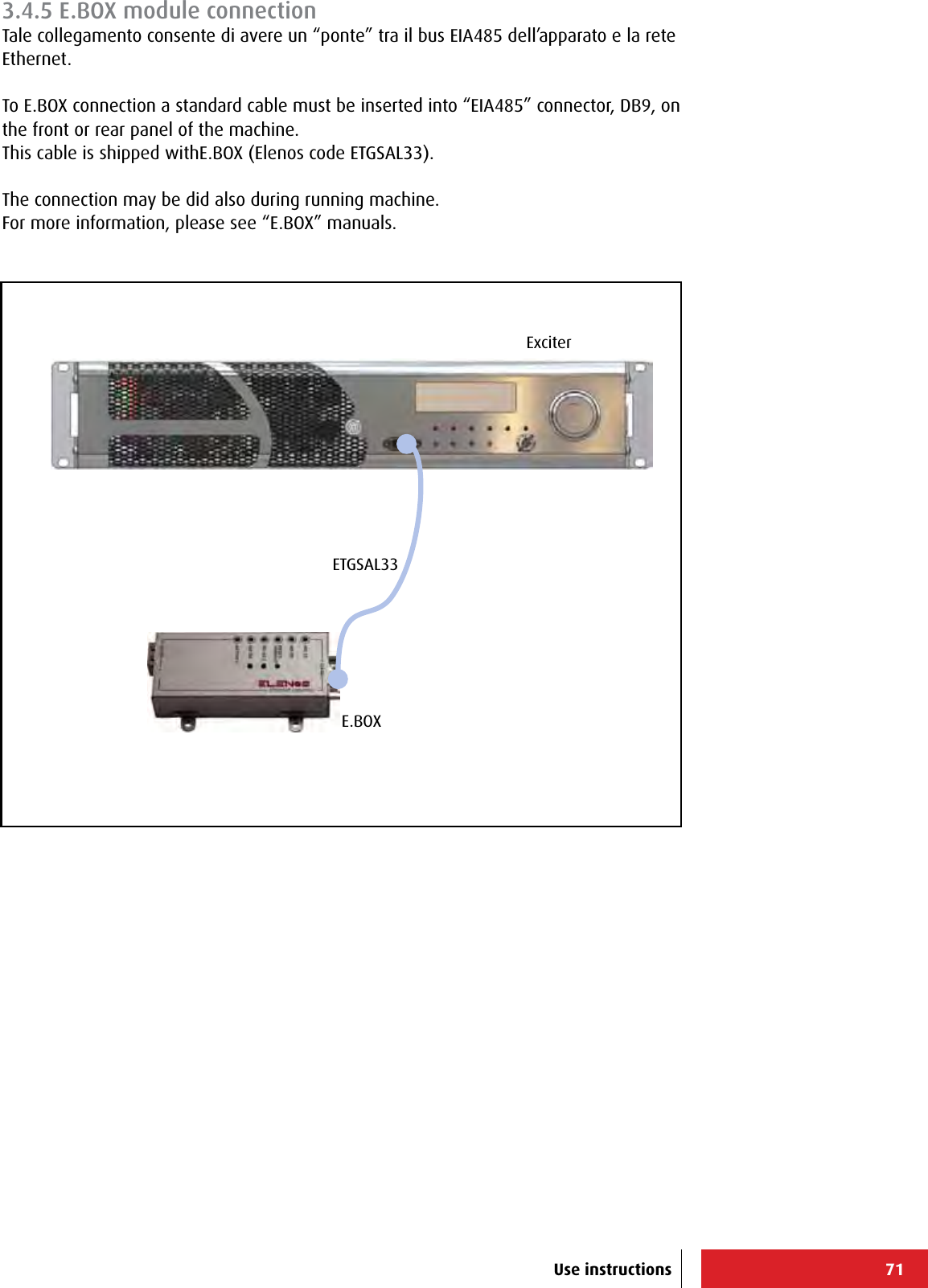 71ExciterE.BOXETGSAL33Use instructions3.4.5 E.BOX module connectionTale collegamento consente di avere un “ponte” tra il bus EIA485 dell’apparato e la rete Ethernet.To E.BOX connection a standard cable must be inserted into “EIA485” connector, DB9, on the front or rear panel of the machine.This cable is shipped withE.BOX (Elenos code ETGSAL33).The connection may be did also during running machine.For more information, please see “E.BOX” manuals.