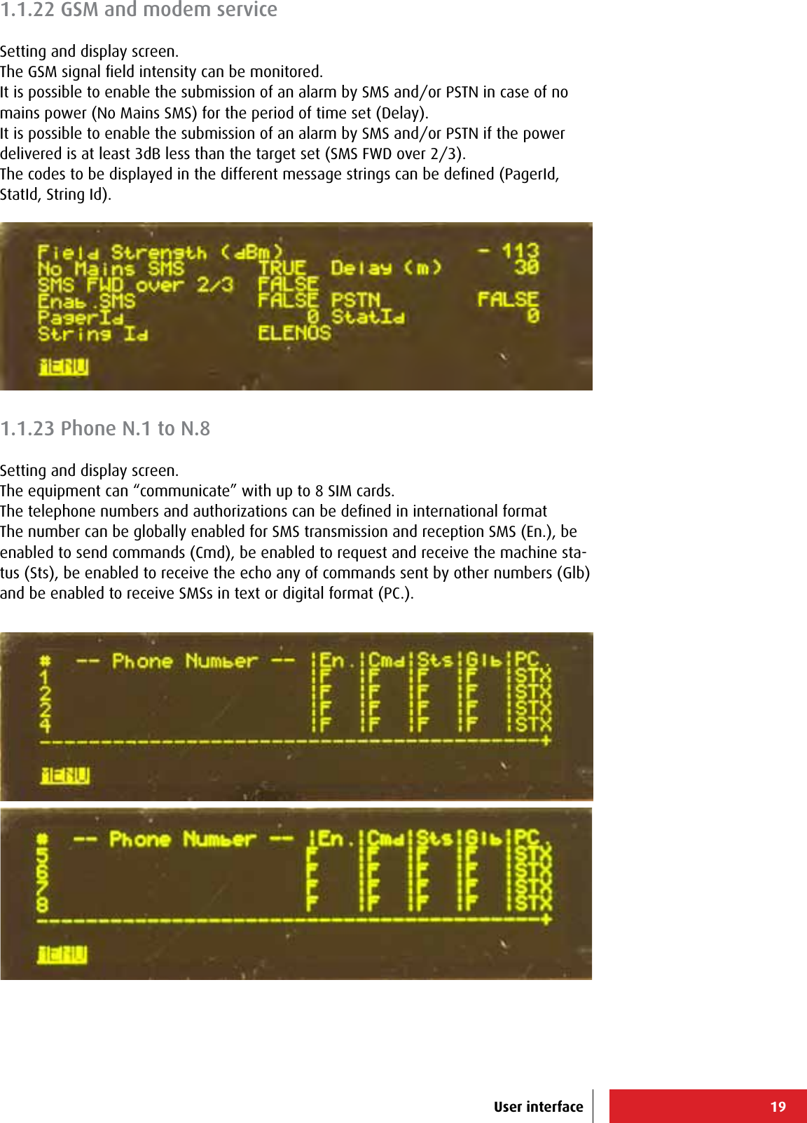 19User interface1.1.22 GSM and modem serviceSetting and display screen.The GSM signal ﬁeld intensity can be monitored.It is possible to enable the submission of an alarm by SMS and/or PSTN in case of no mains power (No Mains SMS) for the period of time set (Delay).It is possible to enable the submission of an alarm by SMS and/or PSTN if the power delivered is at least 3dB less than the target set (SMS FWD over 2/3).The codes to be displayed in the different message strings can be deﬁned (PagerId, StatId, String Id).1.1.23 Phone N.1 to N.8Setting and display screen.The equipment can “communicate” with up to 8 SIM cards.The telephone numbers and authorizations can be deﬁned in international formatThe number can be globally enabled for SMS transmission and reception SMS (En.), be enabled to send commands (Cmd), be enabled to request and receive the machine sta-tus (Sts), be enabled to receive the echo any of commands sent by other numbers (Glb) and be enabled to receive SMSs in text or digital format (PC.).