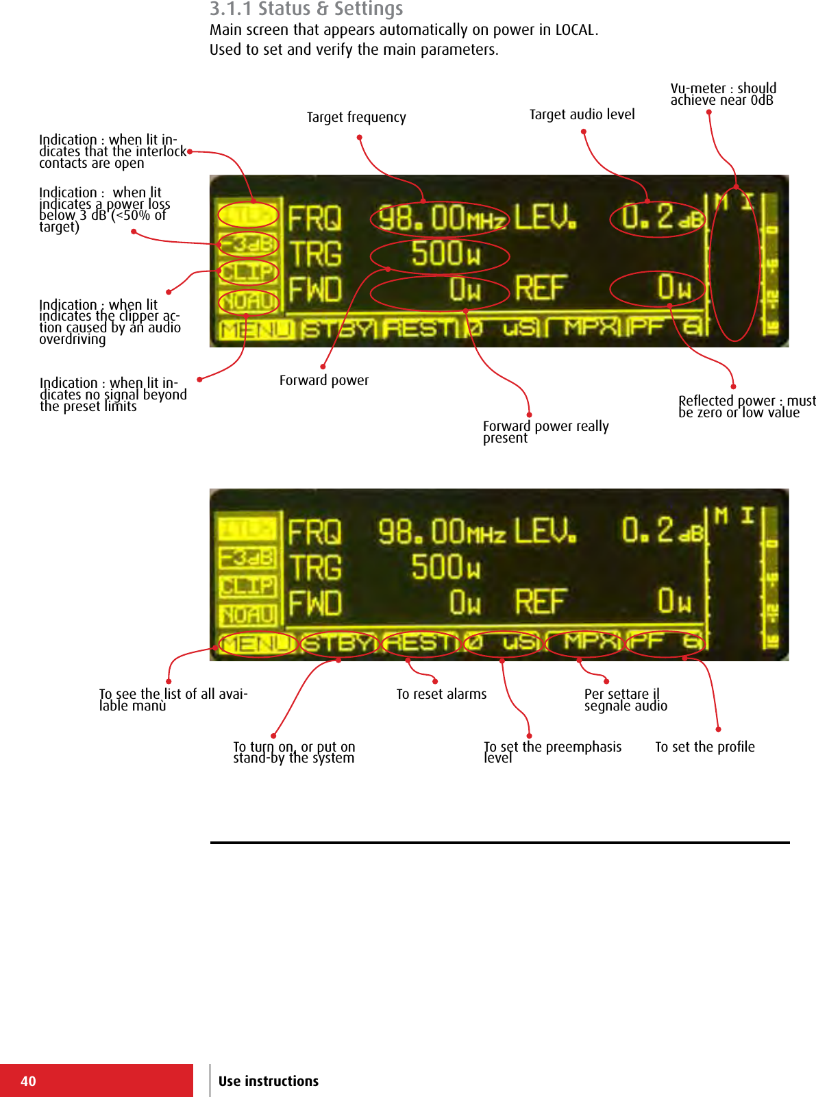 40 Use instructions3.1.1 Status &amp; SettingsMain screen that appears automatically on power in LOCAL.Used to set and verify the main parameters.Indication : when lit in-dicates that the interlock contacts are openIndication :  when lit indicates a power loss below 3 dB (&lt;50% of target)Indication : when lit indicates the clipper ac-tion caused by an audio overdrivingIndication : when lit in-dicates no signal beyond the preset limitsTo see the list of all avai-lable manùTo turn on, or put on stand-by the systemTo reset alarmsTo set the preemphasis levelPer settare il segnale audioTo set the proﬁleTarget frequency Target audio levelForward powerForward power really presentReﬂected power : must be zero or low valueVu-meter : should achieve near 0dB