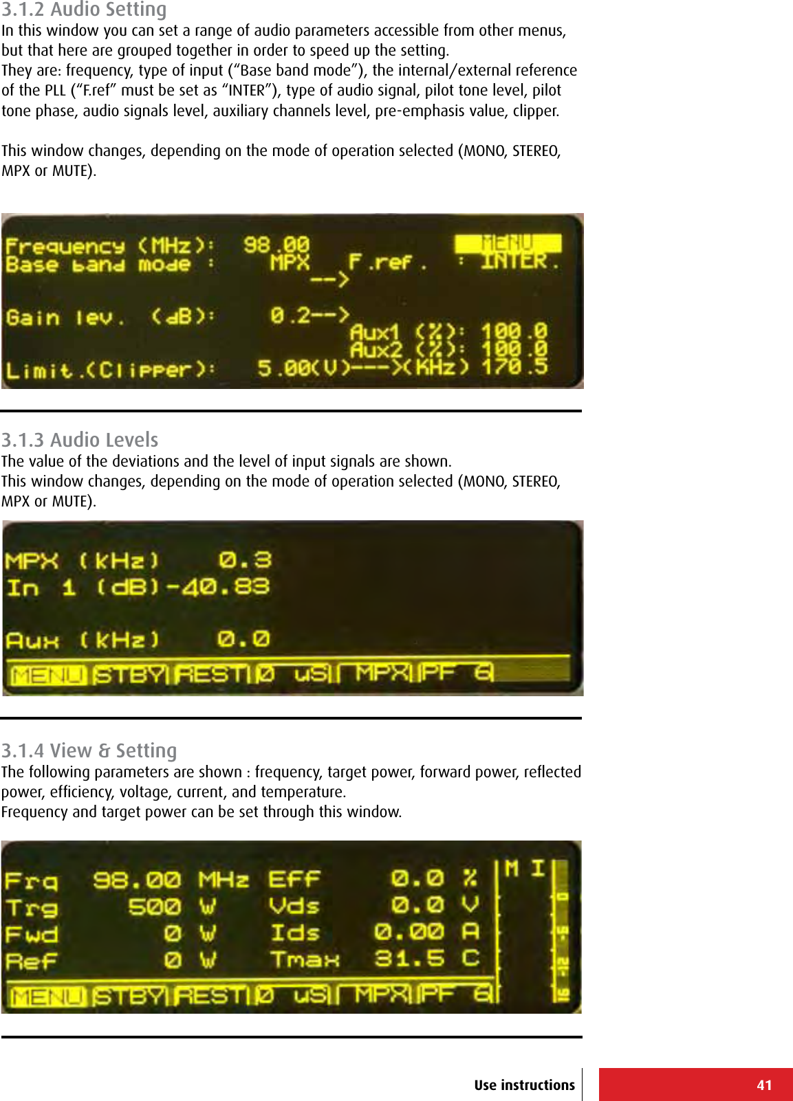 41Use instructions3.1.2 Audio SettingIn this window you can set a range of audio parameters accessible from other menus, but that here are grouped together in order to speed up the setting.They are: frequency, type of input (“Base band mode”), the internal/external reference of the PLL (“F.ref” must be set as “INTER”), type of audio signal, pilot tone level, pilot tone phase, audio signals level, auxiliary channels level, pre-emphasis value, clipper.This window changes, depending on the mode of operation selected (MONO, STEREO, MPX or MUTE).3.1.3 Audio LevelsThe value of the deviations and the level of input signals are shown.This window changes, depending on the mode of operation selected (MONO, STEREO, MPX or MUTE).3.1.4 View &amp; SettingThe following parameters are shown : frequency, target power, forward power, reﬂected power, efﬁciency, voltage, current, and temperature.Frequency and target power can be set through this window.