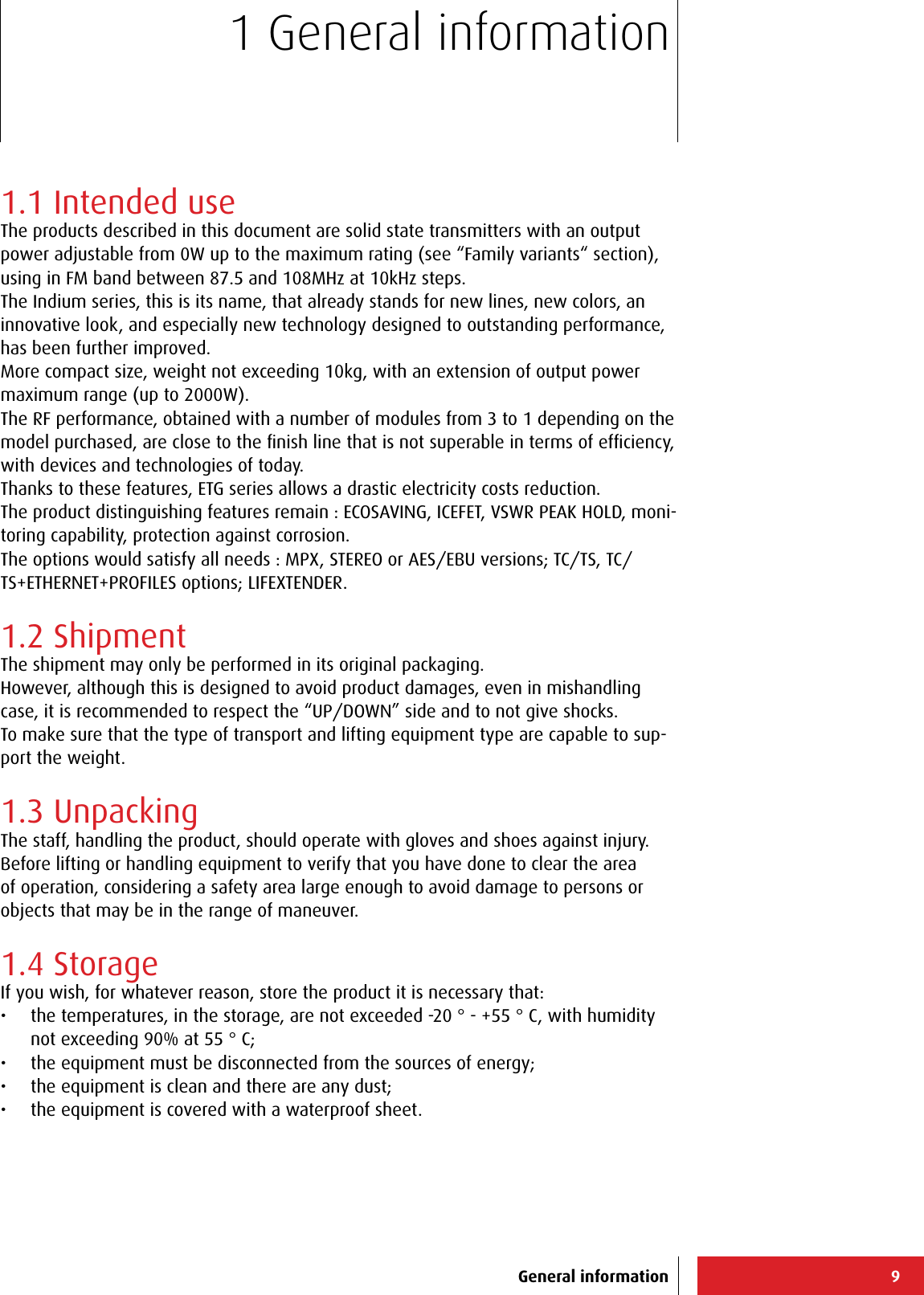 91 General informationGeneral information1.1 Intended useThe products described in this document are solid state transmitters with an output power adjustable from 0W up to the maximum rating (see “Family variants“ section), using in FM band between 87.5 and 108MHz at 10kHz steps. The Indium series, this is its name, that already stands for new lines, new colors, an innovative look, and especially new technology designed to outstanding performance, has been further improved.More compact size, weight not exceeding 10kg, with an extension of output power maximum range (up to 2000W).The RF performance, obtained with a number of modules from 3 to 1 depending on the model purchased, are close to the ﬁnish line that is not superable in terms of efﬁciency, with devices and technologies of today. Thanks to these features, ETG series allows a drastic electricity costs reduction.The product distinguishing features remain : ECOSAVING, ICEFET, VSWR PEAK HOLD, moni-toring capability, protection against corrosion. The options would satisfy all needs : MPX, STEREO or AES/EBU versions; TC/TS, TC/TS+ETHERNET+PROFILES options; LIFEXTENDER.1.2 ShipmentThe shipment may only be performed in its original packaging.However, although this is designed to avoid product damages, even in mishandling case, it is recommended to respect the “UP/DOWN” side and to not give shocks.To make sure that the type of transport and lifting equipment type are capable to sup-port the weight.1.3 UnpackingThe staff, handling the product, should operate with gloves and shoes against injury.Before lifting or handling equipment to verify that you have done to clear the area of operation, considering a safety area large enough to avoid damage to persons or objects that may be in the range of maneuver.1.4 StorageIf you wish, for whatever reason, store the product it is necessary that:•  the temperatures, in the storage, are not exceeded -20 ° - +55 ° C, with humidity not exceeding 90% at 55 ° C;•  the equipment must be disconnected from the sources of energy;•  the equipment is clean and there are any dust;•  the equipment is covered with a waterproof sheet.