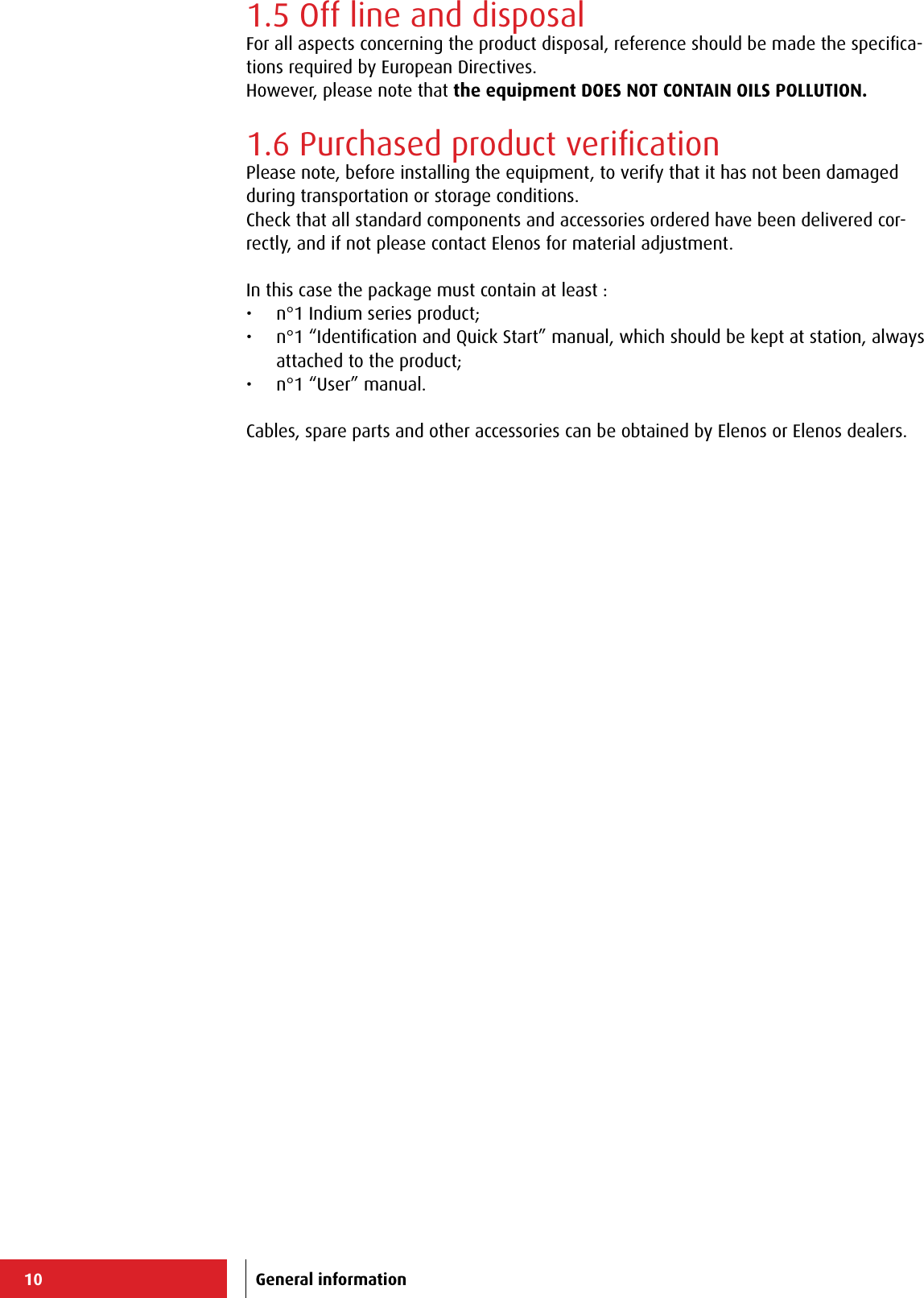 10 General information1.5 Off line and disposalFor all aspects concerning the product disposal, reference should be made the speciﬁca-tions required by European Directives.However, please note that the equipment DOES NOT CONTAIN OILS POLLUTION.1.6 Purchased product veriﬁcationPlease note, before installing the equipment, to verify that it has not been damaged during transportation or storage conditions.Check that all standard components and accessories ordered have been delivered cor-rectly, and if not please contact Elenos for material adjustment.In this case the package must contain at least :•  n°1 Indium series product;•  n°1 “Identiﬁcation and Quick Start” manual, which should be kept at station, always attached to the product;•  n°1 “User” manual.Cables, spare parts and other accessories can be obtained by Elenos or Elenos dealers.