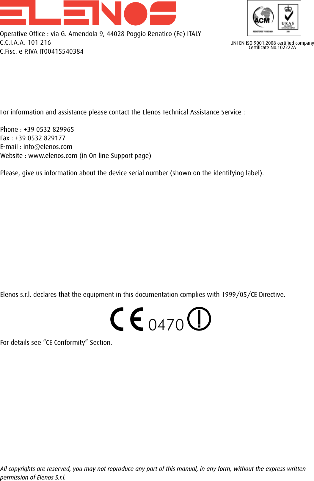 0470Operative Ofﬁce : via G. Amendola 9, 44028 Poggio Renatico (Fe) ITALYC.C.I.A.A. 101 216C.Fisc. e P.IVA IT00415540384For information and assistance please contact the Elenos Technical Assistance Service :Phone : +39 0532 829965Fax : +39 0532 829177E-mail : info@elenos.comWebsite : www.elenos.com (in On line Support page)Please, give us information about the device serial number (shown on the identifying label).Elenos s.r.l. declares that the equipment in this documentation complies with 1999/05/CE Directive.For details see “CE Conformity” Section.All copyrights are reserved, you may not reproduce any part of this manual, in any form, without the express written permission of Elenos S.r.l.UNI EN ISO 9001:2008 certiﬁed companyCertiﬁcate No.102222A