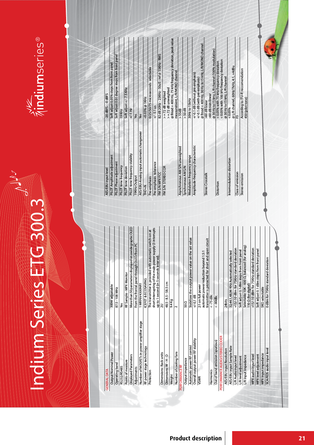 21GENERAL DATAOutput Nominal Power 300W adjustableOperating band 87.5 - 108 MHzRS232/RS485 YesPoints of measure RF Sample - MPX MonitorDisplayed Parameters More than 50 parameters displayed on a wide graphic OLEDAdjustments From the frontal panel through OLED/from PCNumber of MOSFETs in power amplier stage 1 MRF6V4300NR1RF power stage technology ICEFET &amp; ECOSAVINGProtection The transmitter is provided with automatic switch-on at short interrupting of the main power supply (3 interrupts up to 1 second (in 5 seconds interval).Dimensions: Rack units 2UDimensions: W - H - D 48.5 - 8.5 - 58.5 cm Weight 9.4 KgNumber of cooling fans 2PERFORMANCE RFOutput impedance 50 Ω Automatic power RF control Stabilizes the output power value on the set value Overall output power RF stability +/-0,1 dB VSWR 2:1 on full powerautomatic power reduction beyond 1.5:1transmitter is protected for short and open circuitHarmonics &lt; -75 dBcOut of band emission (spurious) &lt; -80dBcPERFORMANCE AUDIO/STEREO CODERAES/EBU Input Resolution 24bitsAES/EBU Input Sample Rate 32,44.1,48,96 KHz Automatically selectedL/R Audio input level +15/-10 dBm for 75KHz standard deviationL/R level adjustment Soft adjust 0.1dBm steps from front panelL/R Input Impedance Selectable 10K - 600 Ω, balanced (for analog)110 Ω (for digital)MPX audio input level +15/-10 dBm for 75KHz standard deviationMPX level adjustment Soft adjust 0.1 dBm steps from front panelMPX Input impedance 5KΩ selectableSCA/RDS audio input level 0 dBm for 75KHz standard deviationAES/EBU input level -20 dBFS - -0 dBFSPILOT Amplitude adjustment Soft adjust 0.05% steps from front panelPILOT Phase adjustment Soft adjust 0.01 degree steps from front panelPILOT tone frequency 19 KHzPILOT tone deviation Soft adjust +/- 7.5 KHzPILOT tone frequency stability +/-1 Hz19KHz Output YesAES/EBU-Analog input automatic changeover YesTHD+N &lt;0.03% @ 1KHzPre-emphasis 0/25/50/75 microseconds  selectablePre-emphasis  tolerance +/- 0.1 usFM S/N MPX FCC 82 dB 20Hz - 23KHz - 50uS - ref @ 53KHz - RMSFM S/N  STEREO CCIR &gt; = 72 dB weighted&gt; = 72 dB unweighted@ fmod = 400 Hz, 75 kHz frequency deviation, peak value measurement, L/R/MONO channelAsynchronous AM S/N unweighted &gt; 55dBSynchronous AM S/N &gt; 50 dBModulation frequency range 30Hz to 15kHzAmplitude-frequency characteristic +/-0.1 dB (without pre-emphasis)+/-0.1 dB (with pre-emphasis)@ fmod = 400 Hz, 30 Hz to15 kHz, L/R/MONO channelStereo Crosstalk &gt;60 dB linear&gt;60 dB non-linear@ 30 Hz to15 kHz, L/R channel (100% modulation)Distortion &lt; 0.05% with 75 kHz frequency deviation&lt; 0.05% with 100 kHz frequency deviation@ 30 Hz to15 kHz, L/R channelIntermodulation distortion &lt; 0.05% @ L/R channel, 60Hz/7kHz, 4:1, +4dBuClass of emission F3Stereo emission According to ITU-R reccomendation450 (pilot tone)Indium Series ETG 300.3Product description