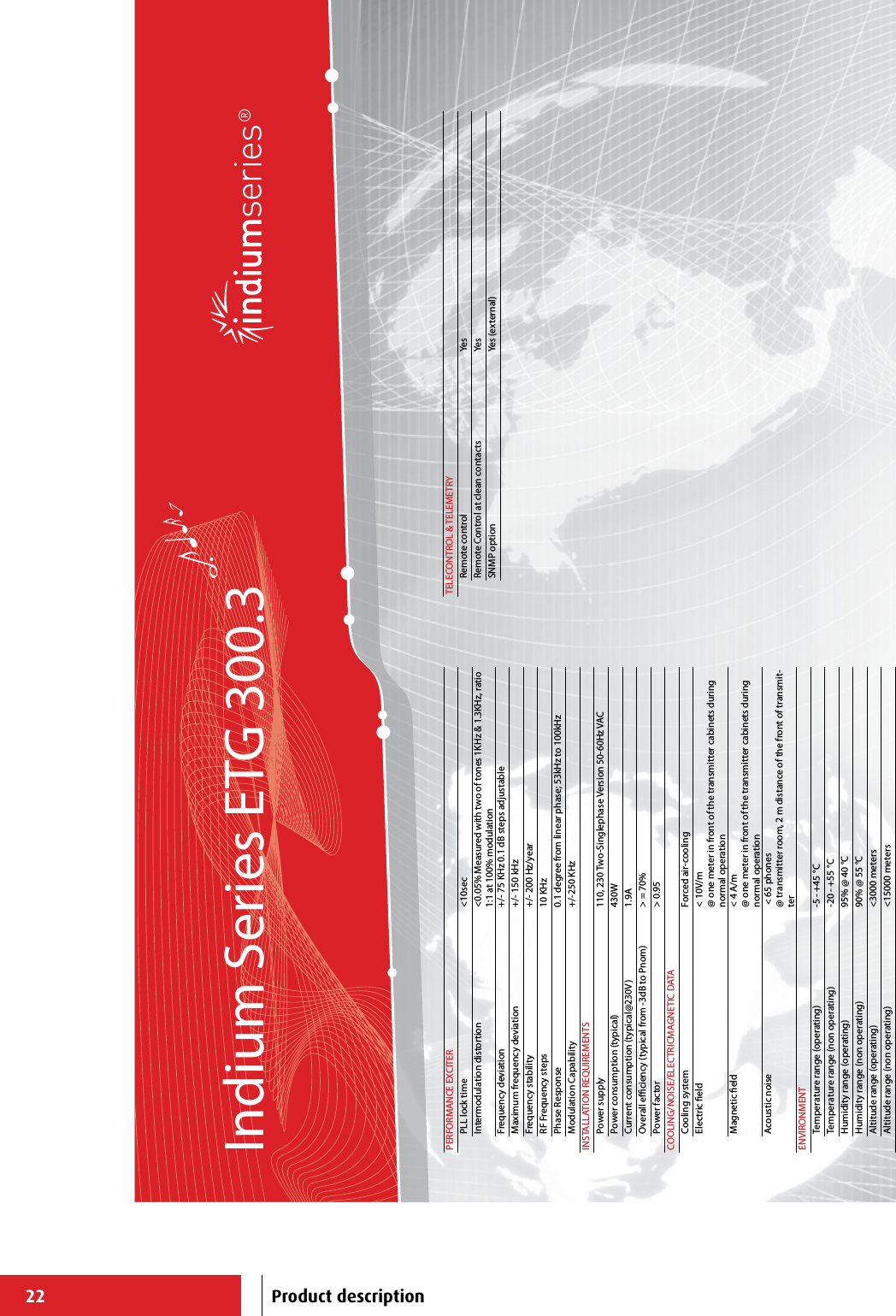 22Indium Series ETG 300.3PERFORMANCE EXCITERPLL lock time &lt;10secIntermodulation distortion &lt;0.05% Measured with two of tones 1KHz &amp; 1.3KHz, ratio 1:1 at 100% modulationFrequency deviation +/- 75 KHz 0.1 dB steps adjustableMaximum frequency deviation +/- 150 kHzFrequency stability +/- 200 Hz/yearRF Frequency steps 10 KHzPhase Response 0.1 degree from linear phase; 53kHz to 100kHzModulation Capability +/-250 KHzINSTALLATION REQUIREMENTSPower supply 110, 230 Two-Singlephase Version 50-60Hz VACPower consumption (typical) 430WCurrent consumption (typical@230V) 1.9AOverall eciency (typical from -3dB to Pnom) &gt; = 70%Power factor &gt; 0.95COOLING/NOISE/ELECTRICMAGNETIC DATACooling system Forced air-cooling Electric eld &lt; 10V/m@ one meter in front of the transmitter cabinets during normal operationMagnetic eld &lt; 4 A/m@ one meter in front of the transmitter cabinets during normal operationAcoustic noise  &lt; 65 phones@ transmitter room, 2 m distance of the front of transmit-terENVIRONMENTTemperature range (operating) -5 - +45 °CTemperature range (non operating) -20 - +55 °CHumidity range (operating) 95% @ 40 °CHumidity range (non operating) 90% @ 55 °CAltitude range (operating) &lt;3000 metersAltitude range (non operating) &lt;15000 metersTELECONTROL &amp; TELEMETRYRemote control YesRemote Control at clean contacts YesSNMP option Yes (external)Product description