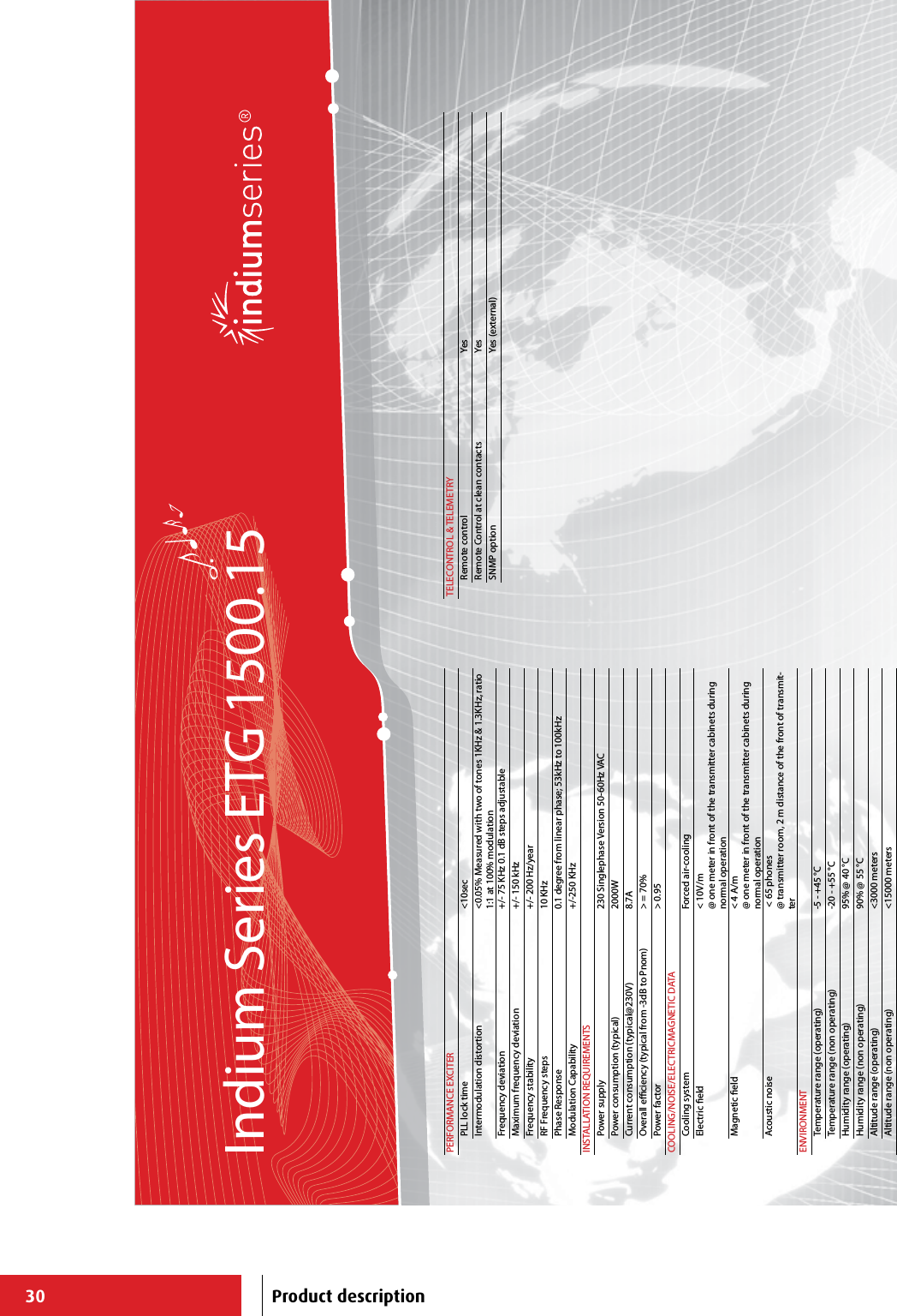 30Indium Series ETG 1500.15PERFORMANCE EXCITERPLL lock time &lt;10secIntermodulation distortion &lt;0.05% Measured with two of tones 1KHz &amp; 1.3KHz, ratio 1:1 at 100% modulationFrequency deviation +/- 75 KHz 0.1 dB steps adjustableMaximum frequency deviation +/- 150 kHzFrequency stability +/- 200 Hz/yearRF Frequency steps 10 KHzPhase Response 0.1 degree from linear phase; 53kHz to 100kHzModulation Capability +/-250 KHzINSTALLATION REQUIREMENTSPower supply 230 Singlephase Version 50-60Hz VACPower consumption (typical) 2000WCurrent consumption (typical@230V) 8.7AOverall eciency (typical from -3dB to Pnom) &gt; = 70%Power factor &gt; 0.95COOLING/NOISE/ELECTRICMAGNETIC DATACooling system Forced air-cooling Electric eld &lt; 10V/m@ one meter in front of the transmitter cabinets during normal operationMagnetic eld &lt; 4 A/m@ one meter in front of the transmitter cabinets during normal operationAcoustic noise  &lt; 65 phones@ transmitter room, 2 m distance of the front of transmit-terENVIRONMENTTemperature range (operating) -5 - +45 °CTemperature range (non operating) -20 - +55 °CHumidity range (operating) 95% @ 40 °CHumidity range (non operating) 90% @ 55 °CAltitude range (operating) &lt;3000 metersAltitude range (non operating) &lt;15000 metersTELECONTROL &amp; TELEMETRYRemote control YesRemote Control at clean contacts YesSNMP option Yes (external)Product description