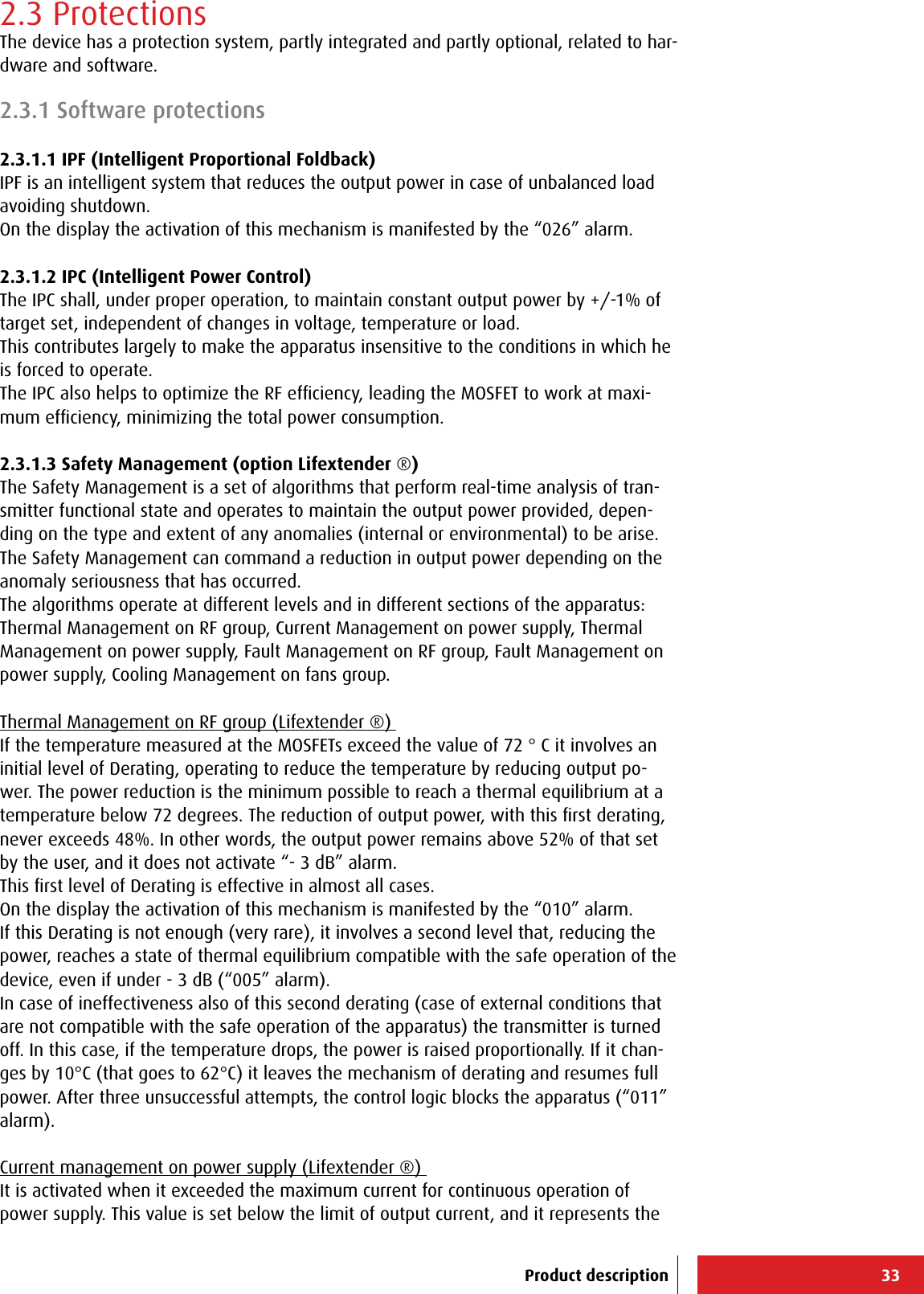 332.3 ProtectionsThe device has a protection system, partly integrated and partly optional, related to har-dware and software.2.3.1 Software protections2.3.1.1 IPF (Intelligent Proportional Foldback)IPF is an intelligent system that reduces the output power in case of unbalanced load avoiding shutdown.On the display the activation of this mechanism is manifested by the “026” alarm.2.3.1.2 IPC (Intelligent Power Control)The IPC shall, under proper operation, to maintain constant output power by +/-1% of target set, independent of changes in voltage, temperature or load.This contributes largely to make the apparatus insensitive to the conditions in which he is forced to operate.The IPC also helps to optimize the RF efﬁciency, leading the MOSFET to work at maxi-mum efﬁciency, minimizing the total power consumption.2.3.1.3 Safety Management (option Lifextender ®) The Safety Management is a set of algorithms that perform real-time analysis of tran-smitter functional state and operates to maintain the output power provided, depen-ding on the type and extent of any anomalies (internal or environmental) to be arise. The Safety Management can command a reduction in output power depending on the  anomaly seriousness that has occurred.The algorithms operate at different levels and in different sections of the apparatus: Thermal Management on RF group, Current Management on power supply, Thermal Management on power supply, Fault Management on RF group, Fault Management on power supply, Cooling Management on fans group.Thermal Management on RF group (Lifextender ®) If the temperature measured at the MOSFETs exceed the value of 72 ° C it involves an initial level of Derating, operating to reduce the temperature by reducing output po-wer. The power reduction is the minimum possible to reach a thermal equilibrium at a temperature below 72 degrees. The reduction of output power, with this ﬁrst derating, never exceeds 48%. In other words, the output power remains above 52% of that set by the user, and it does not activate “- 3 dB” alarm. This ﬁrst level of Derating is effective in almost all cases. On the display the activation of this mechanism is manifested by the “010” alarm.If this Derating is not enough (very rare), it involves a second level that, reducing the power, reaches a state of thermal equilibrium compatible with the safe operation of the device, even if under - 3 dB (“005” alarm). In case of ineffectiveness also of this second derating (case of external conditions that are not compatible with the safe operation of the apparatus) the transmitter is turned off. In this case, if the temperature drops, the power is raised proportionally. If it chan-ges by 10°C (that goes to 62°C) it leaves the mechanism of derating and resumes full power. After three unsuccessful attempts, the control logic blocks the apparatus (“011” alarm). Current management on power supply (Lifextender ®) It is activated when it exceeded the maximum current for continuous operation of power supply. This value is set below the limit of output current, and it represents the Product description