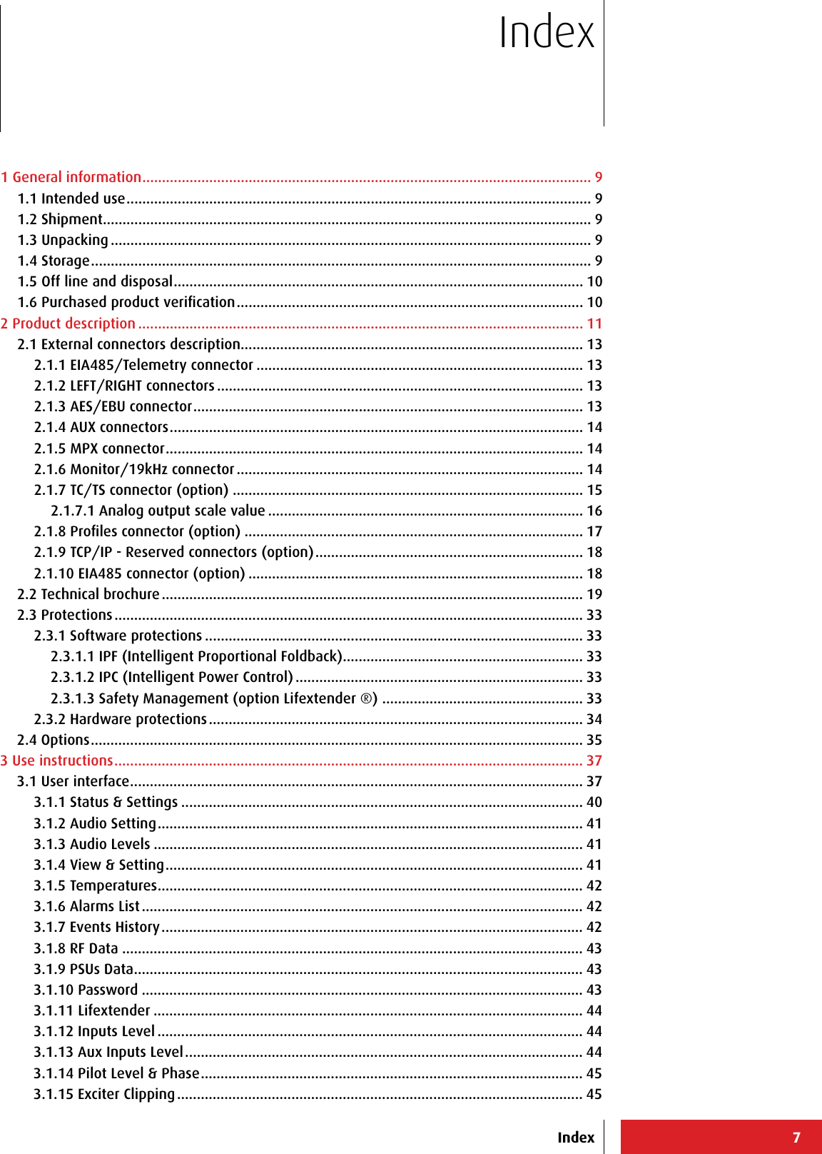 71 General information .................................................................................................................. 91.1 Intended use ...................................................................................................................... 91.2 Shipment ............................................................................................................................ 91.3 Unpacking .......................................................................................................................... 91.4 Storage ............................................................................................................................... 91.5 Off line and disposal ........................................................................................................ 101.6 Purchased product veriﬁcation ........................................................................................ 102 Product description ................................................................................................................. 112.1 External connectors description....................................................................................... 132.1.1 EIA485/Telemetry connector ................................................................................... 132.1.2 LEFT/RIGHT connectors ............................................................................................. 132.1.3 AES/EBU connector ................................................................................................... 132.1.4 AUX connectors ......................................................................................................... 142.1.5 MPX connector .......................................................................................................... 142.1.6 Monitor/19kHz connector ........................................................................................ 142.1.7 TC/TS connector (option) ......................................................................................... 152.1.7.1 Analog output scale value ................................................................................ 162.1.8 Proﬁles connector (option) ...................................................................................... 172.1.9 TCP/IP - Reserved connectors (option) .................................................................... 182.1.10 EIA485 connector (option) ..................................................................................... 182.2 Technical brochure ........................................................................................................... 192.3 Protections ....................................................................................................................... 332.3.1 Software protections ................................................................................................ 332.3.1.1 IPF (Intelligent Proportional Foldback) ............................................................. 332.3.1.2 IPC (Intelligent Power Control) ......................................................................... 332.3.1.3 Safety Management (option Lifextender ®)  ................................................... 332.3.2 Hardware protections ............................................................................................... 342.4 Options ............................................................................................................................. 353 Use instructions ....................................................................................................................... 373.1 User interface ................................................................................................................... 373.1.1 Status &amp; Settings ...................................................................................................... 403.1.2 Audio Setting ............................................................................................................ 413.1.3 Audio Levels ............................................................................................................. 413.1.4 View &amp; Setting .......................................................................................................... 413.1.5 Temperatures ............................................................................................................ 423.1.6 Alarms List ................................................................................................................ 423.1.7 Events History ........................................................................................................... 423.1.8 RF Data ..................................................................................................................... 433.1.9 PSUs Data .................................................................................................................. 433.1.10 Password ................................................................................................................ 433.1.11 Lifextender ............................................................................................................. 443.1.12 Inputs Level ............................................................................................................ 443.1.13 Aux Inputs Level ..................................................................................................... 443.1.14 Pilot Level &amp; Phase ................................................................................................. 453.1.15 Exciter Clipping ....................................................................................................... 45IndexIndex