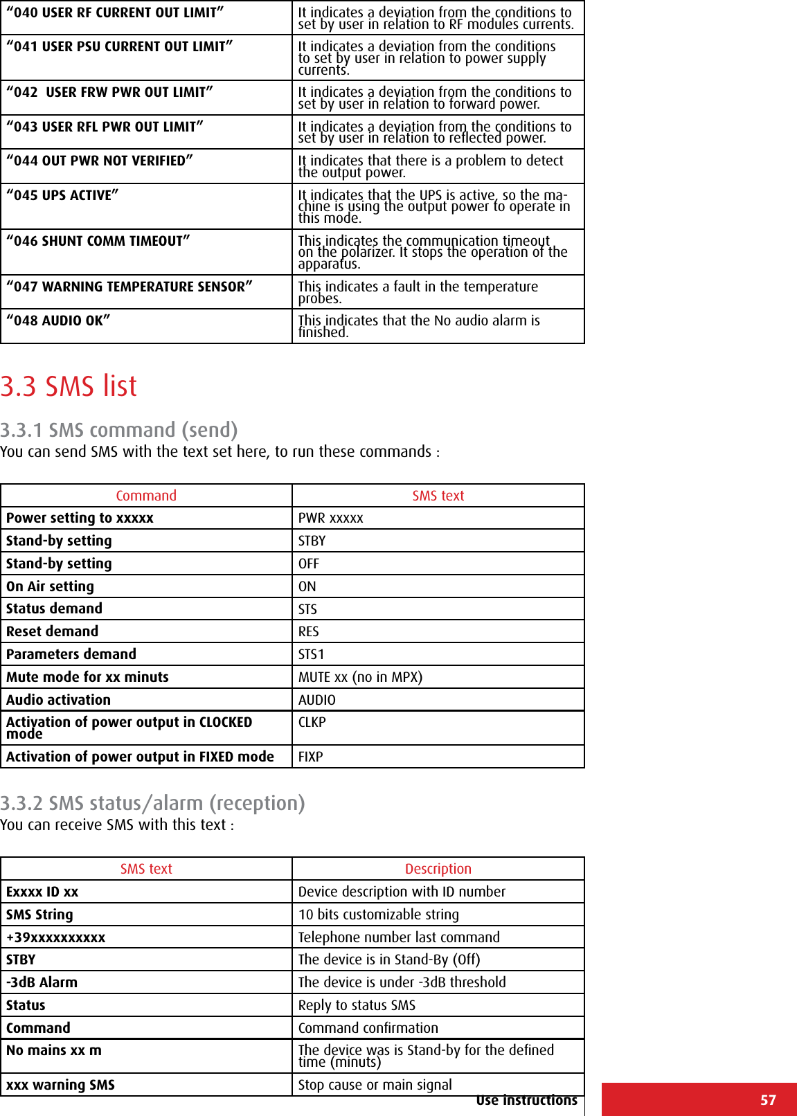 57Use instructions“040 USER RF CURRENT OUT LIMIT” It indicates a deviation from the conditions to set by user in relation to RF modules currents.“041 USER PSU CURRENT OUT LIMIT” It indicates a deviation from the conditions to set by user in relation to power supply currents.“042  USER FRW PWR OUT LIMIT” It indicates a deviation from the conditions to set by user in relation to forward power.“043 USER RFL PWR OUT LIMIT” It indicates a deviation from the conditions to set by user in relation to reﬂected power.“044 OUT PWR NOT VERIFIED” It indicates that there is a problem to detect the output power.“045 UPS ACTIVE” It indicates that the UPS is active, so the ma-chine is using the output power to operate in this mode.“046 SHUNT COMM TIMEOUT” This indicates the communication timeout on the polarizer. It stops the operation of the apparatus.“047 WARNING TEMPERATURE SENSOR” This indicates a fault in the temperature probes.“048 AUDIO OK” This indicates that the No audio alarm is ﬁnished.3.3 SMS list3.3.1 SMS command (send)You can send SMS with the text set here, to run these commands :Command SMS textPower setting to xxxxx PWR xxxxxStand-by setting STBYStand-by setting OFFOn Air setting ONStatus demand STSReset demand RESParameters demand STS1Mute mode for xx minuts MUTE xx (no in MPX)Audio activation AUDIOActivation of power output in CLOCKED mode CLKPActivation of power output in FIXED mode FIXP3.3.2 SMS status/alarm (reception)You can receive SMS with this text :SMS text DescriptionExxxx ID xx Device description with ID number SMS String 10 bits customizable string +39xxxxxxxxxx Telephone number last commandSTBY The device is in Stand-By (Off) -3dB Alarm The device is under -3dB threshold Status Reply to status SMSCommand Command conﬁrmationNo mains xx m The device was is Stand-by for the deﬁned time (minuts)xxx warning SMS Stop cause or main signal