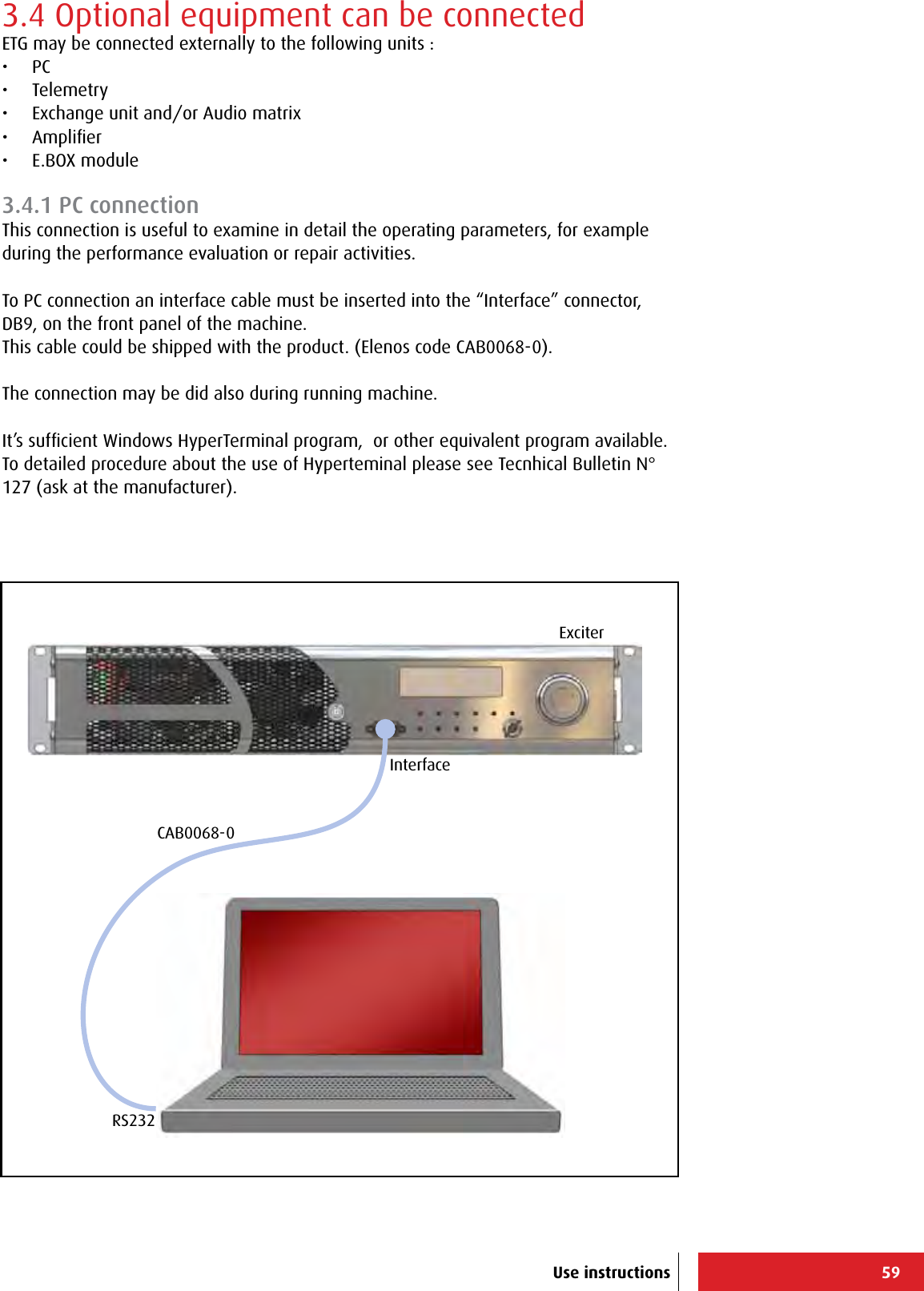 59RS232InterfaceExciterCAB0068-0Use instructions3.4 Optional equipment can be connectedETG may be connected externally to the following units :•  PC•  Telemetry•  Exchange unit and/or Audio matrix•  Ampliﬁer•  E.BOX module3.4.1 PC connectionThis connection is useful to examine in detail the operating parameters, for example during the performance evaluation or repair activities.To PC connection an interface cable must be inserted into the “Interface” connector, DB9, on the front panel of the machine.This cable could be shipped with the product. (Elenos code CAB0068-0).The connection may be did also during running machine.It’s sufﬁcient Windows HyperTerminal program,  or other equivalent program available.To detailed procedure about the use of Hyperteminal please see Tecnhical Bulletin N° 127 (ask at the manufacturer).