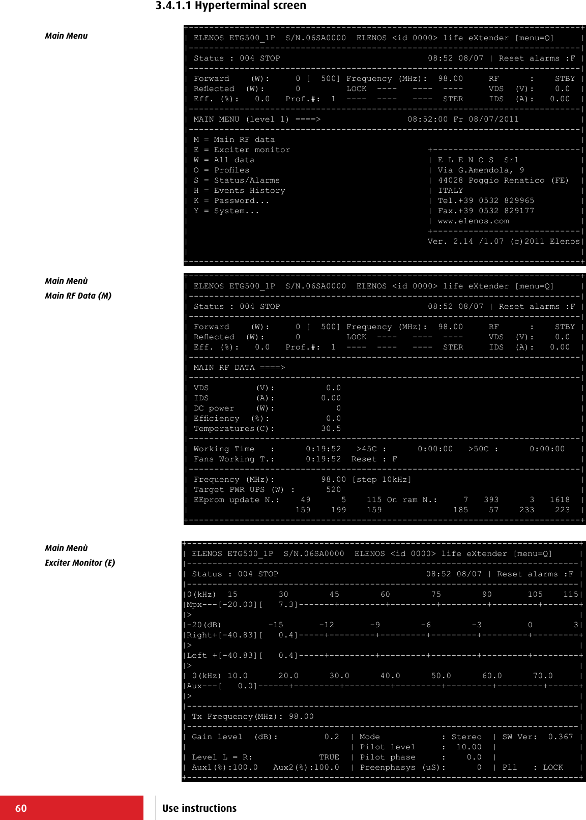 60+-----------------------------------------------------------------------------+ | ELENOS ETG500_1P  S/N.06SA0000  ELENOS &lt;id 0000&gt; life eXtender [menu=Q]     | |-----------------------------------------------------------------------------| | Status : 004 STOP                             08:52 08/07 | Reset alarms :F | |-----------------------------------------------------------------------------| | Forward    (W):     0 [  500] Frequency (MHz):  98.00     RF      :    STBY | | Reected  (W):      0         LOCK  ----   ----  ----     VDS  (V):    0.0  | | Eff. (%):   0.0   Prof.#:  1  ----  ----   ----  STER     IDS  (A):   0.00  | |-----------------------------------------------------------------------------| | MAIN MENU (level 1) ====&gt;                 08:52:00 Fr 08/07/2011            | |-----------------------------------------------------------------------------| | M = Main RF data                                                            | | E = Exciter monitor                           +-----------------------------| | W = All data                                  | E L E N O S  Srl            | | O = Proles                                   | Via G.Amendola, 9           | | S = Status/Alarms                             | 44028 Poggio Renatico (FE)  | | H = Events History                            | ITALY                       | | K = Password...                               | Tel.+39 0532 829965         | | Y = System...                                 | Fax.+39 0532 829177         | |                                               | www.elenos.com              | |                                               +-----------------------------| |                                               Ver. 2.14 /1.07 (c)2011 Elenos| |                                                                             | +-----------------------------------------------------------------------------+ +-----------------------------------------------------------------------------+ | ELENOS ETG500_1P  S/N.06SA0000  ELENOS &lt;id 0000&gt; life eXtender [menu=Q]     | |-----------------------------------------------------------------------------| | Status : 004 STOP                             08:52 08/07 | Reset alarms :F | |-----------------------------------------------------------------------------| | Forward    (W):     0 [  500] Frequency (MHz):  98.00     RF      :    STBY | | Reected  (W):      0         LOCK  ----   ----  ----     VDS  (V):    0.0  | | Eff. (%):   0.0   Prof.#:  1  ----  ----   ----  STER     IDS  (A):   0.00  | |-----------------------------------------------------------------------------| | MAIN RF DATA ====&gt;                                                          | |-----------------------------------------------------------------------------| | VDS         (V):          0.0                                               | | IDS         (A):         0.00                                               | | DC power    (W):            0                                               | | Efciency  (%):           0.0                                               | | Temperatures(C):         30.5                                               | |-----------------------------------------------------------------------------| | Working Time   :      0:19:52   &gt;45C :      0:00:00   &gt;50C :      0:00:00   | | Fans Working T.:      0:19:52  Reset : F                                    | |-----------------------------------------------------------------------------| | Frequency (MHz):         98.00 [step 10kHz]                                 | | Target PWR UPS (W) :      520                                               | | EEprom update N.:    49      5    115 On ram N.:     7   393      3   1618  | |                     159    199    159              185    57    233    223  | +-----------------------------------------------------------------------------+ +-----------------------------------------------------------------------------+ | ELENOS ETG500_1P  S/N.06SA0000  ELENOS &lt;id 0000&gt; life eXtender [menu=Q]     | |-----------------------------------------------------------------------------| | Status : 004 STOP                             08:52 08/07 | Reset alarms :F | |-----------------------------------------------------------------------------| |0(kHz)  15        30        45        60        75        90       105    115| |Mpx---[-20.00][   7.3]-------+---------+---------+---------+---------+-------+ |&gt;                                                                            | |-20(dB)         -15       -12       -9        -6        -3         0        3| |Right+[-40.83][   0.4]-----+---------+---------+---------+---------+---------+ |&gt;                                                                            | |Left +[-40.83][   0.4]-----+---------+---------+---------+---------+---------+ |&gt;                                                                            | | 0(kHz) 10.0      20.0      30.0      40.0      50.0      60.0      70.0     | |Aux---[   0.0]------+---------+---------+---------+---------+---------+------+ |&gt;                                                                            | |-----------------------------------------------------------------------------| | Tx Frequency(MHz): 98.00                                                    | |-----------------------------------------------------------------------------| | Gain level  (dB):         0.2  | Mode            : Stereo  | SW Ver:  0.367 | |                                | Pilot level     :  10.00  |                | | Level L = R:             TRUE  | Pilot phase     :    0.0  |                | | Aux1(%):100.0   Aux2(%):100.0  | Preenphasys (uS):      0  | Pll   : LOCK   | +-----------------------------------------------------------------------------+ Main MenuMain MenùMain RF Data (M)Main Menù Exciter Monitor (E)Use instructions3.4.1.1 Hyperterminal screen