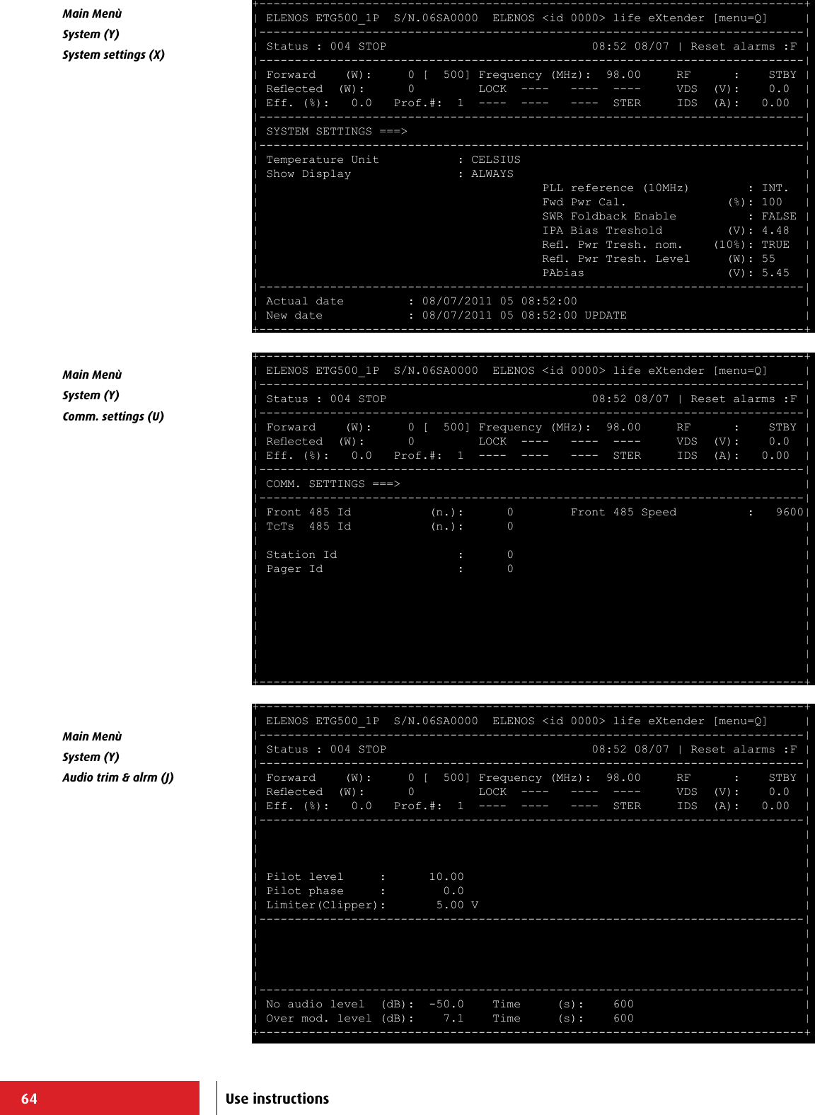 64+-----------------------------------------------------------------------------+ | ELENOS ETG500_1P  S/N.06SA0000  ELENOS &lt;id 0000&gt; life eXtender [menu=Q]     | |-----------------------------------------------------------------------------| | Status : 004 STOP                             08:52 08/07 | Reset alarms :F | |-----------------------------------------------------------------------------| | Forward    (W):     0 [  500] Frequency (MHz):  98.00     RF      :    STBY | | Reected  (W):      0         LOCK  ----   ----  ----     VDS  (V):    0.0  | | Eff. (%):   0.0   Prof.#:  1  ----  ----   ----  STER     IDS  (A):   0.00  | |-----------------------------------------------------------------------------| | SYSTEM SETTINGS ===&gt;                                                        | |-----------------------------------------------------------------------------| | Temperature Unit           : CELSIUS                                        | | Show Display               : ALWAYS                                         | |                                        PLL reference (10MHz)        : INT.  | |                                        Fwd Pwr Cal.              (%): 100   | |                                        SWR Foldback Enable          : FALSE | |                                        IPA Bias Treshold         (V): 4.48  | |                                        Re. Pwr Tresh. nom.    (10%): TRUE  | |                                        Re. Pwr Tresh. Level     (W): 55    | |                                        PAbias                    (V): 5.45  | |-----------------------------------------------------------------------------| | Actual date         : 08/07/2011 05 08:52:00                                | | New date            : 08/07/2011 05 08:52:00 UPDATE                         | +-----------------------------------------------------------------------------+ +-----------------------------------------------------------------------------+ | ELENOS ETG500_1P  S/N.06SA0000  ELENOS &lt;id 0000&gt; life eXtender [menu=Q]     | |-----------------------------------------------------------------------------| | Status : 004 STOP                             08:52 08/07 | Reset alarms :F | |-----------------------------------------------------------------------------| | Forward    (W):     0 [  500] Frequency (MHz):  98.00     RF      :    STBY | | Reected  (W):      0         LOCK  ----   ----  ----     VDS  (V):    0.0  | | Eff. (%):   0.0   Prof.#:  1  ----  ----   ----  STER     IDS  (A):   0.00  | |-----------------------------------------------------------------------------| | COMM. SETTINGS ===&gt;                                                         | |-----------------------------------------------------------------------------| | Front 485 Id           (n.):      0        Front 485 Speed          :   9600| | TcTs  485 Id           (n.):      0                                         | |                                                                             | | Station Id                 :      0                                         | | Pager Id                   :      0                                         | |                                                                             | |                                                                             | |                                                                             | |                                                                             | |                                                                             | |                                                                             | |                                                                             | +-----------------------------------------------------------------------------+ +-----------------------------------------------------------------------------+ | ELENOS ETG500_1P  S/N.06SA0000  ELENOS &lt;id 0000&gt; life eXtender [menu=Q]     | |-----------------------------------------------------------------------------| | Status : 004 STOP                             08:52 08/07 | Reset alarms :F | |-----------------------------------------------------------------------------| | Forward    (W):     0 [  500] Frequency (MHz):  98.00     RF      :    STBY | | Reected  (W):      0         LOCK  ----   ----  ----     VDS  (V):    0.0  | | Eff. (%):   0.0   Prof.#:  1  ----  ----   ----  STER     IDS  (A):   0.00  | |-----------------------------------------------------------------------------| |                                                                             | |                                                                             | |                                                                             | | Pilot level     :      10.00                                                | | Pilot phase     :        0.0                                                | | Limiter(Clipper):       5.00 V                                              | |-----------------------------------------------------------------------------| |                                                                             | |                                                                             | |                                                                             | |                                                                             | |-----------------------------------------------------------------------------| | No audio level  (dB):  -50.0    Time     (s):    600                        | | Over mod. level (dB):    7.1    Time     (s):    600                        | +-----------------------------------------------------------------------------+ Main Menù System (Y)System settings (X)Main Menù System (Y)Comm. settings (U)Main Menù System (Y)Audio trim &amp; alrm (J)Use instructions