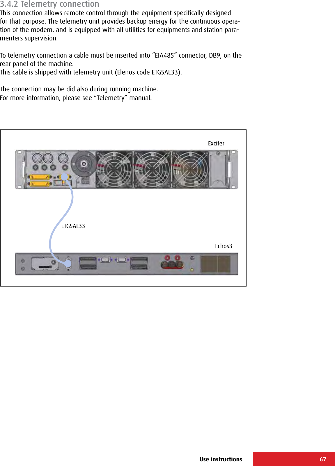 67Echos3ExciterETGSAL33Use instructions3.4.2 Telemetry connectionThis connection allows remote control through the equipment speciﬁcally designed for that purpose. The telemetry unit provides backup energy for the continuous opera-tion of the modem, and is equipped with all utilities for equipments and station para-menters supervision.To telemetry connection a cable must be inserted into “EIA485” connector, DB9, on the rear panel of the machine.This cable is shipped with telemetry unit (Elenos code ETGSAL33).The connection may be did also during running machine.For more information, please see “Telemetry” manual.