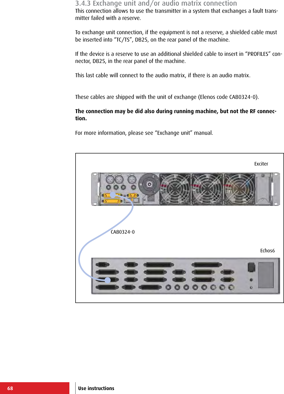 68Echos6ExciterCAB0324-0Use instructions3.4.3 Exchange unit and/or audio matrix connectionThis connection allows to use the transmitter in a system that exchanges a fault trans-mitter failed with a reserve.To exchange unit connection, if the equipment is not a reserve, a shielded cable must be inserted into “TC/TS”, DB25, on the rear panel of the machine.If the device is a reserve to use an additional shielded cable to insert in “PROFILES” con-nector, DB25, in the rear panel of the machine.This last cable will connect to the audio matrix, if there is an audio matrix.These cables are shipped with the unit of exchange (Elenos code CAB0324-0).The connection may be did also during running machine, but not the RF connec-tion.For more information, please see “Exchange unit” manual.