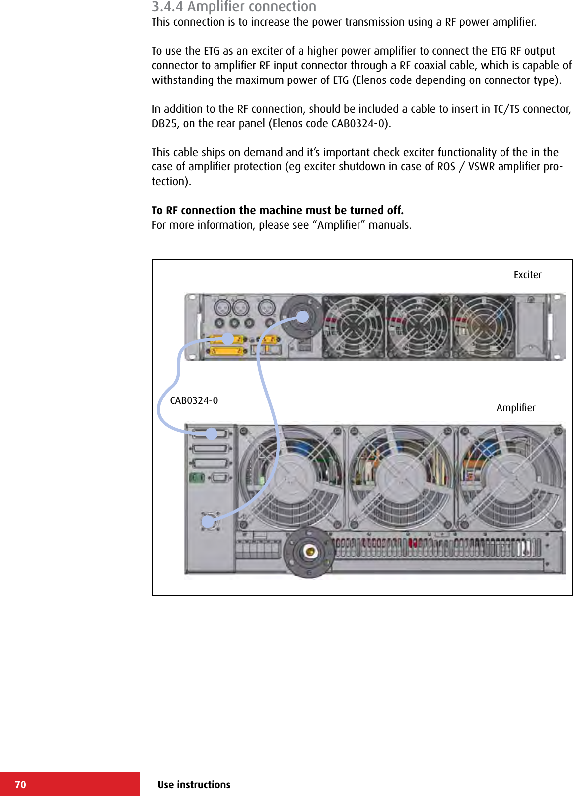 70ExciterAmpliﬁerCAB0324-0Use instructions3.4.4 Ampliﬁer connectionThis connection is to increase the power transmission using a RF power ampliﬁer.To use the ETG as an exciter of a higher power ampliﬁer to connect the ETG RF output connector to ampliﬁer RF input connector through a RF coaxial cable, which is capable of withstanding the maximum power of ETG (Elenos code depending on connector type).In addition to the RF connection, should be included a cable to insert in TC/TS connector, DB25, on the rear panel (Elenos code CAB0324-0).This cable ships on demand and it’s important check exciter functionality of the in the case of ampliﬁer protection (eg exciter shutdown in case of ROS / VSWR ampliﬁer pro-tection).To RF connection the machine must be turned off.For more information, please see “Ampliﬁer” manuals.