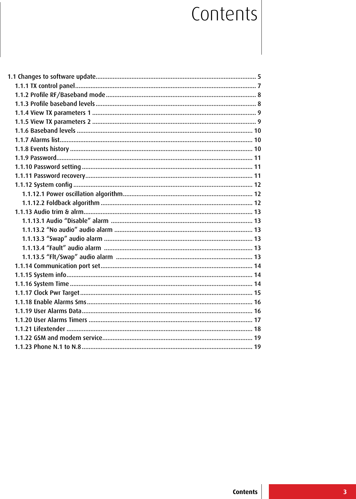 31.1 Changes to software update.............................................................................................. 51.1.1 TX control panel .......................................................................................................... 71.1.2 Proﬁle RF/Baseband mode ........................................................................................ 81.1.3 Proﬁle baseband levels .............................................................................................. 81.1.4 View TX parameters 1 ................................................................................................ 91.1.5 View TX parameters 2 ................................................................................................ 91.1.6 Baseband levels ....................................................................................................... 101.1.7 Alarms list ................................................................................................................. 101.1.8 Events history ........................................................................................................... 101.1.9 Password................................................................................................................... 111.1.10 Password setting .................................................................................................... 111.1.11 Password recovery .................................................................................................. 111.1.12 System conﬁg ......................................................................................................... 121.1.12.1 Power oscillation algorithm ............................................................................ 121.1.12.2 Foldback algorithm ......................................................................................... 121.1.13 Audio trim &amp; alrm ................................................................................................... 131.1.13.1 Audio “Disable” alarm  ................................................................................... 131.1.13.2 “No audio” audio alarm ................................................................................. 131.1.13.3 “Swap” audio alarm ....................................................................................... 131.1.13.4 “Fault” audio alarm  ....................................................................................... 131.1.13.5 “Flt/Swap” audio alarm  ................................................................................ 131.1.14 Communication port set ......................................................................................... 141.1.15 System info ............................................................................................................. 141.1.16 System Time ........................................................................................................... 141.1.17 Clock Pwr Target ..................................................................................................... 151.1.18 Enable Alarms Sms ................................................................................................. 161.1.19 User Alarms Data .................................................................................................... 161.1.20 User Alarms Timers ................................................................................................ 171.1.21 Lifextender ............................................................................................................. 181.1.22 GSM and modem service ........................................................................................ 191.1.23 Phone N.1 to N.8 .................................................................................................... 19ContentsContents