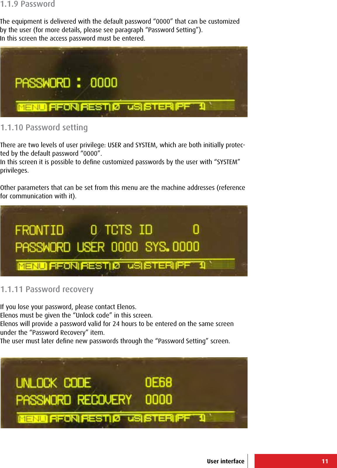 11User interface1.1.10 Password settingThere are two levels of user privilege: USER and SYSTEM, which are both initially protec-ted by the default password “0000”.In this screen it is possible to deﬁne customized passwords by the user with “SYSTEM” privileges.Other parameters that can be set from this menu are the machine addresses (reference for communication with it).1.1.9 PasswordThe equipment is delivered with the default password “0000” that can be customized by the user (for more details, please see paragraph “Password Setting”).In this screen the access password must be entered.1.1.11 Password recoveryIf you lose your password, please contact Elenos.Elenos must be given the “Unlock code” in this screen.Elenos will provide a password valid for 24 hours to be entered on the same screen under the “Password Recovery” item.The user must later deﬁne new passwords through the “Password Setting” screen.