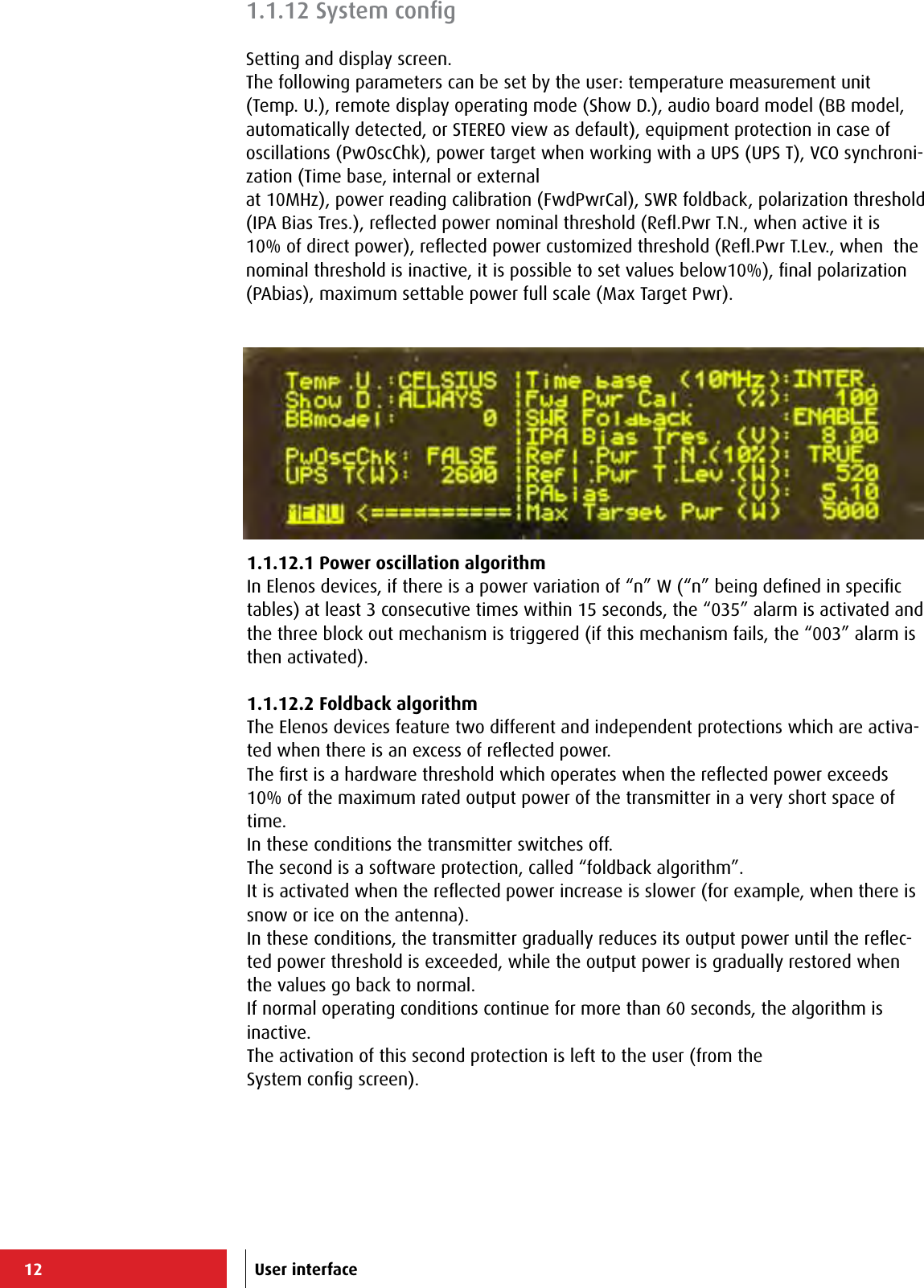 12 User interface1.1.12.1 Power oscillation algorithmIn Elenos devices, if there is a power variation of “n” W (“n” being deﬁned in speciﬁc tables) at least 3 consecutive times within 15 seconds, the “035” alarm is activated and the three block out mechanism is triggered (if this mechanism fails, the “003” alarm is then activated). 1.1.12.2 Foldback algorithmThe Elenos devices feature two different and independent protections which are activa-ted when there is an excess of reﬂected power.The ﬁrst is a hardware threshold which operates when the reﬂected power exceeds 10% of the maximum rated output power of the transmitter in a very short space of time.In these conditions the transmitter switches off.The second is a software protection, called “foldback algorithm”.It is activated when the reﬂected power increase is slower (for example, when there is snow or ice on the antenna).In these conditions, the transmitter gradually reduces its output power until the reﬂec-ted power threshold is exceeded, while the output power is gradually restored when the values go back to normal.If normal operating conditions continue for more than 60 seconds, the algorithm is inactive.The activation of this second protection is left to the user (from theSystem conﬁg screen).1.1.12 System conﬁgSetting and display screen.The following parameters can be set by the user: temperature measurement unit (Temp. U.), remote display operating mode (Show D.), audio board model (BB model, automatically detected, or STEREO view as default), equipment protection in case of oscillations (PwOscChk), power target when working with a UPS (UPS T), VCO synchroni-zation (Time base, internal or externalat 10MHz), power reading calibration (FwdPwrCal), SWR foldback, polarization threshold (IPA Bias Tres.), reﬂected power nominal threshold (Reﬂ.Pwr T.N., when active it is 10% of direct power), reﬂected power customized threshold (Reﬂ.Pwr T.Lev., when  the nominal threshold is inactive, it is possible to set values below10%), ﬁnal polarization (PAbias), maximum settable power full scale (Max Target Pwr).