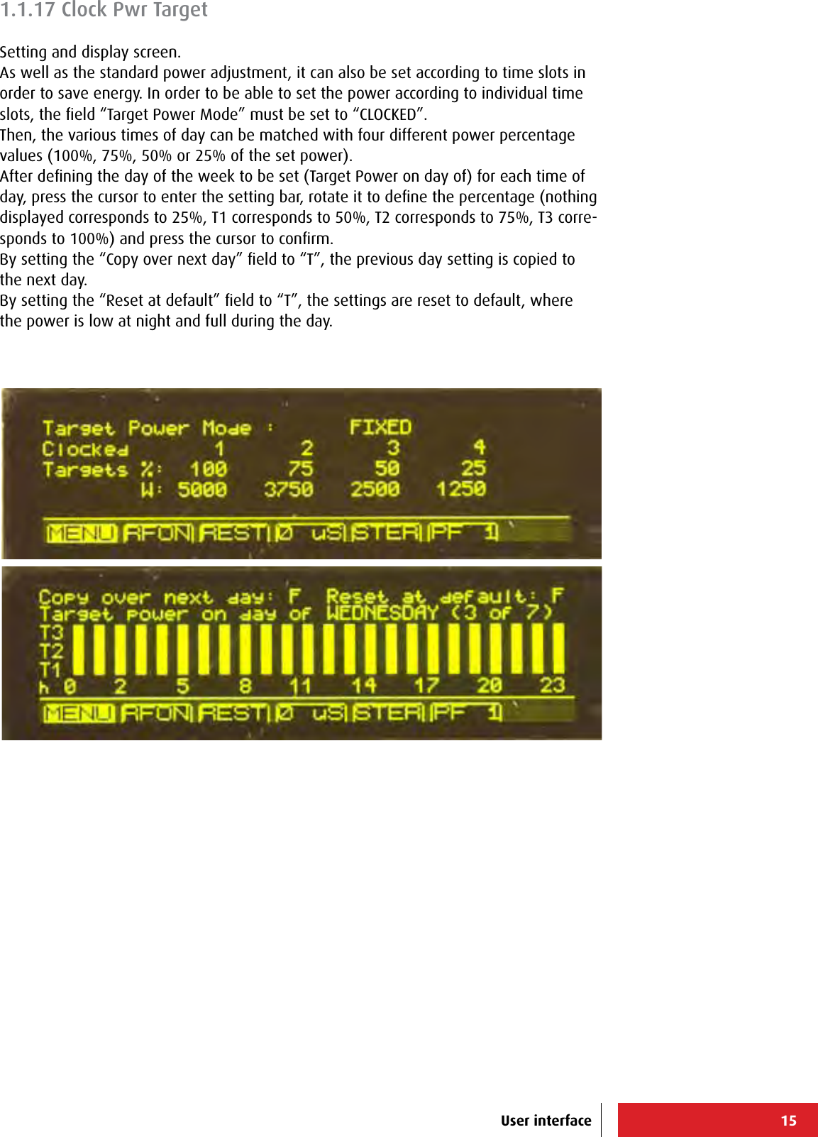 15User interface1.1.17 Clock Pwr TargetSetting and display screen.As well as the standard power adjustment, it can also be set according to time slots in order to save energy. In order to be able to set the power according to individual time slots, the ﬁeld “Target Power Mode” must be set to “CLOCKED”.Then, the various times of day can be matched with four different power percentage values (100%, 75%, 50% or 25% of the set power).After deﬁning the day of the week to be set (Target Power on day of) for each time of day, press the cursor to enter the setting bar, rotate it to deﬁne the percentage (nothing displayed corresponds to 25%, T1 corresponds to 50%, T2 corresponds to 75%, T3 corre-sponds to 100%) and press the cursor to conﬁrm.By setting the “Copy over next day” ﬁeld to “T”, the previous day setting is copied to the next day.By setting the “Reset at default” ﬁeld to “T”, the settings are reset to default, where the power is low at night and full during the day.